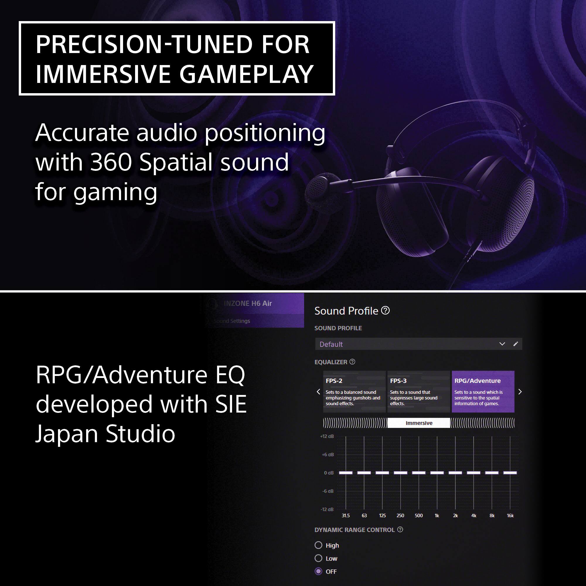 PRECISION-TUNED FOR IMMERSIVE GAMEPLAY

Accurate audio positioning with 360 Spatial sound for gaming

RPG/Adventure EQ developed with SIE Japan Studio

Sound Profile
- Default

EQUALIZER
- FPS-2: Sets to a balanced sound emphasizing gunshot and sound effects.
- FPS-3: Sets to a sound that suppresses large sound effects.
- RPG/Adventure: Sets to a sound which is sensitive to the spatial information of games.

DYNAMIC RANGE CONTROL
- High
- Low
- OFF