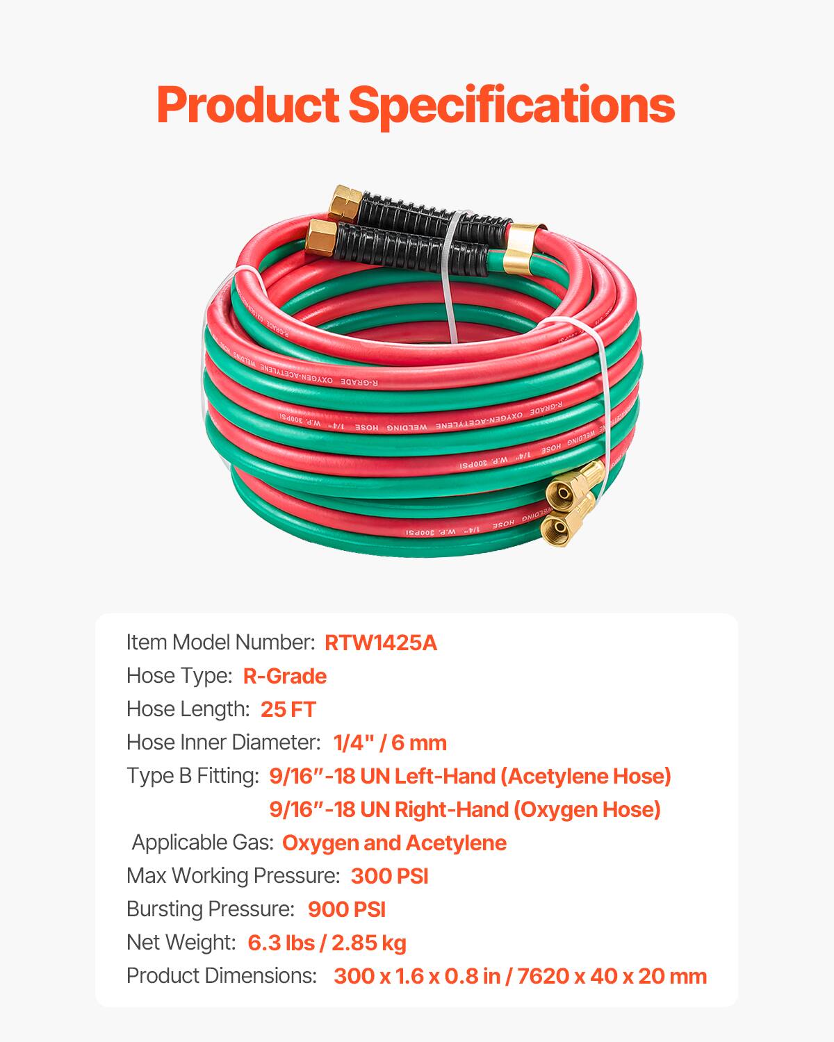 Product Specifications

Item Model Number: RTW1425A  
Hose Type: R-Grade  
Hose Length: 25 FT  
Hose Inner Diameter: 1/4" / 6 mm  
Type B Fitting: 9/16"-18 UN Left-Hand (Acetylene Hose)  
9/16"-18 UN Right-Hand (Oxygen Hose)  
Applicable Gas: Oxygen and Acetylene  
Max Working Pressure: 300 PSI  
Bursting Pressure: 900 PSI  
Net Weight: 6.3 lbs / 2.85 kg  
Product Dimensions: 300 x 1.6 x 0.8 in / 7620 x 40 x 20 mm