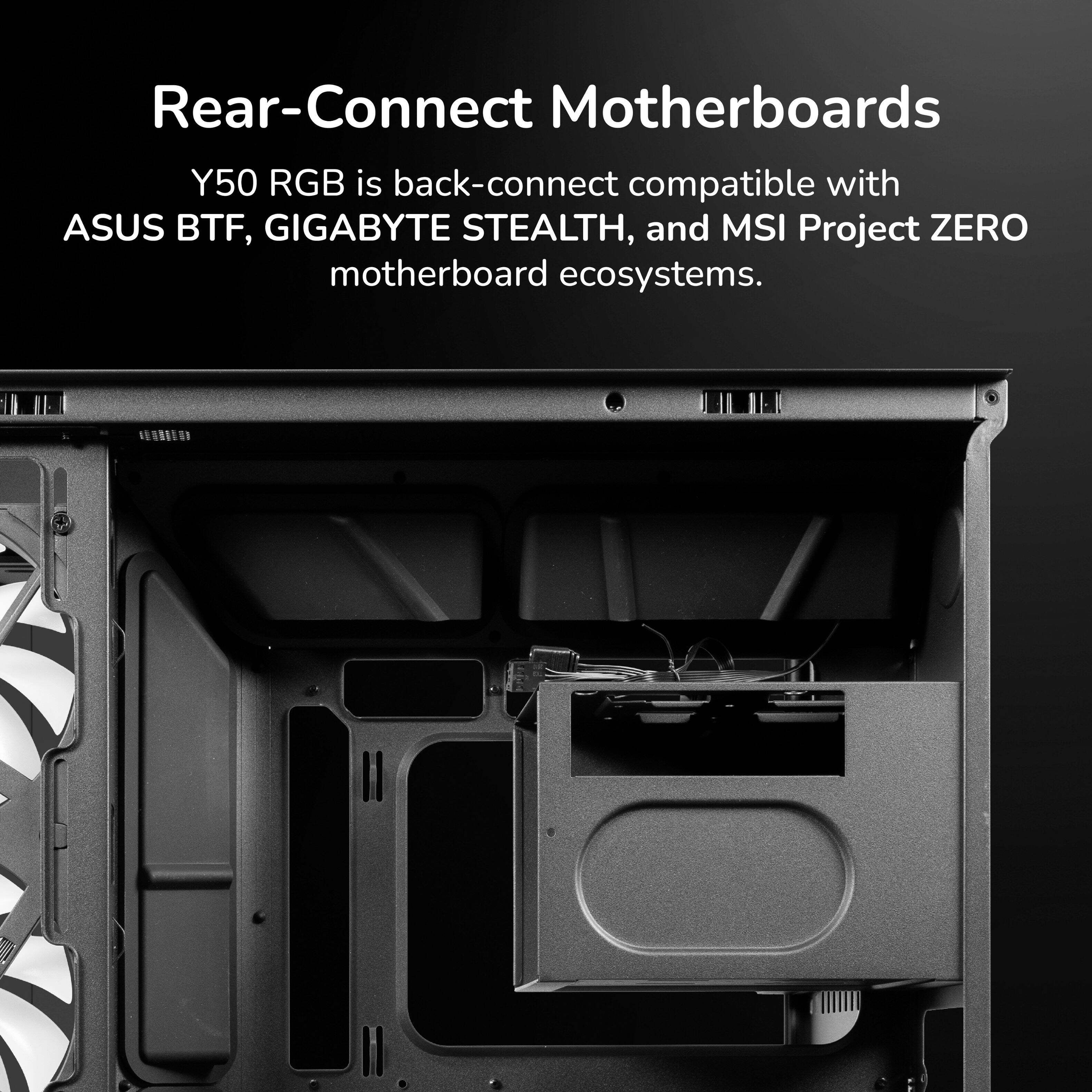 Rear-Connect Motherboards

Y50 RGB is back-connect compatible with ASUS BTF, GIGABYTE STEALTH, and MSI Project ZERO motherboard ecosystems.