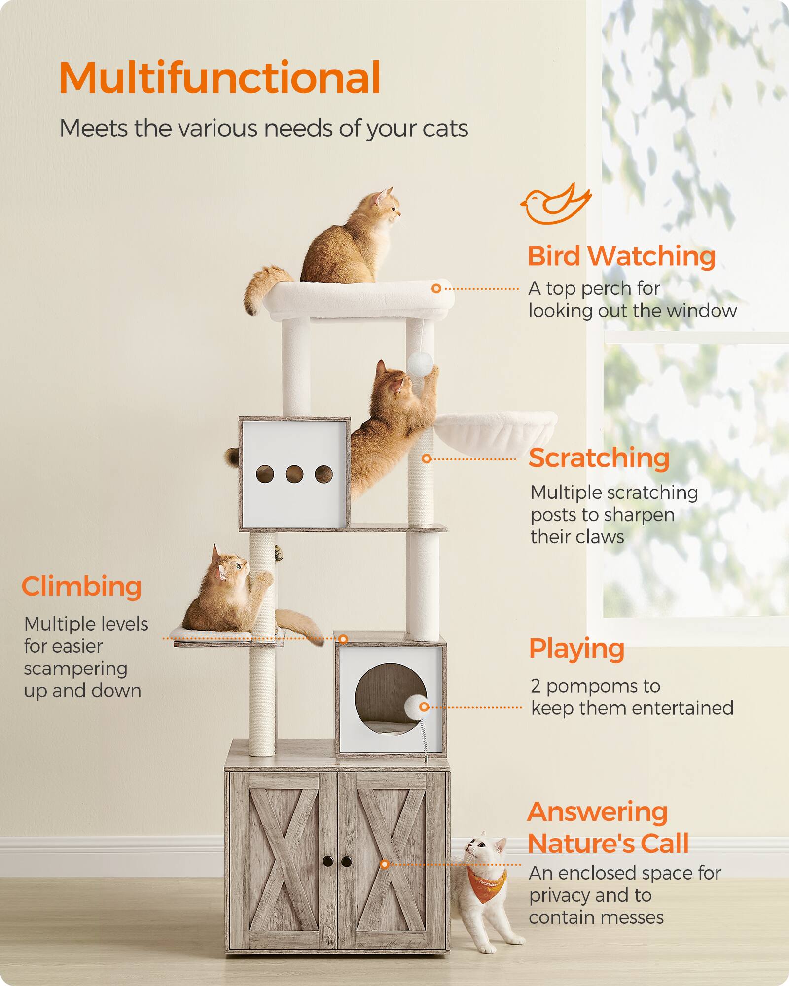 Multifunctional  
Meets the various needs of your cats

Bird Watching  
A top perch for looking out the window

Scratching  
Multiple scratching posts to sharpen their claws

Climbing  
Multiple levels for easier scampering up and down

Playing  
2 pompoms to keep them entertained

Answering Nature's Call  
An enclosed space for privacy and to contain messes