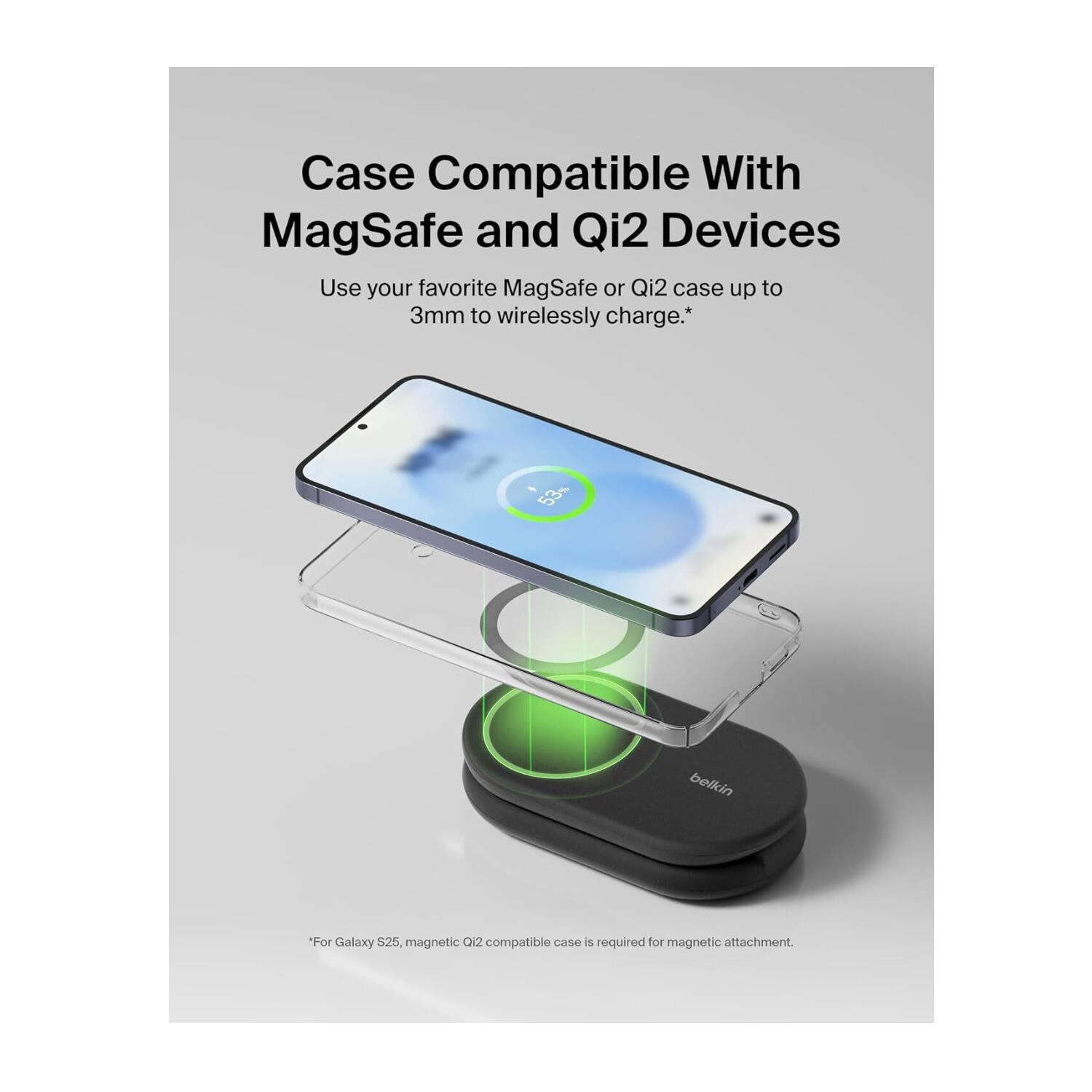 Case Compatible With MagSafe and Qi2 Devices  
Use your favorite MagSafe or Qi2 case up to 3mm to wirelessly charge.*  

*For Galaxy S25, magnetic Qi2 compatible case is required for magnetic attachment.