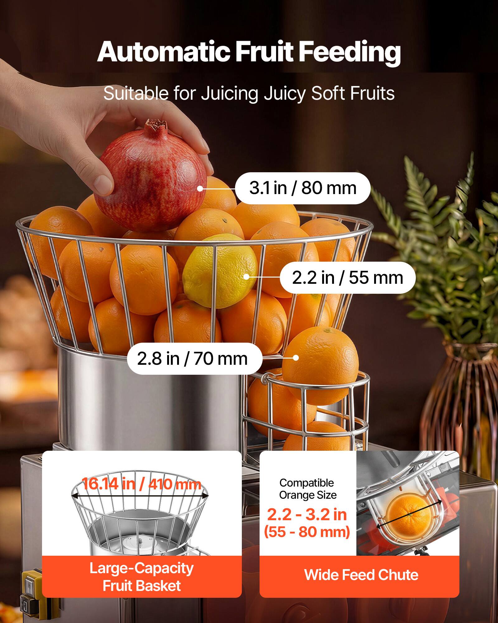 Automatic Fruit Feeding  
Suitable for Juicing Juicy Soft Fruits  

3.1 in / 80 mm  
2.2 in / 55 mm  
2.8 in / 70 mm  

16.14 in / 410 mm  

Compatible Orange Size: 2.2 - 3.2 in (55 - 80 mm)  

Large-Capacity Fruit Basket  
Wide Feed Chute