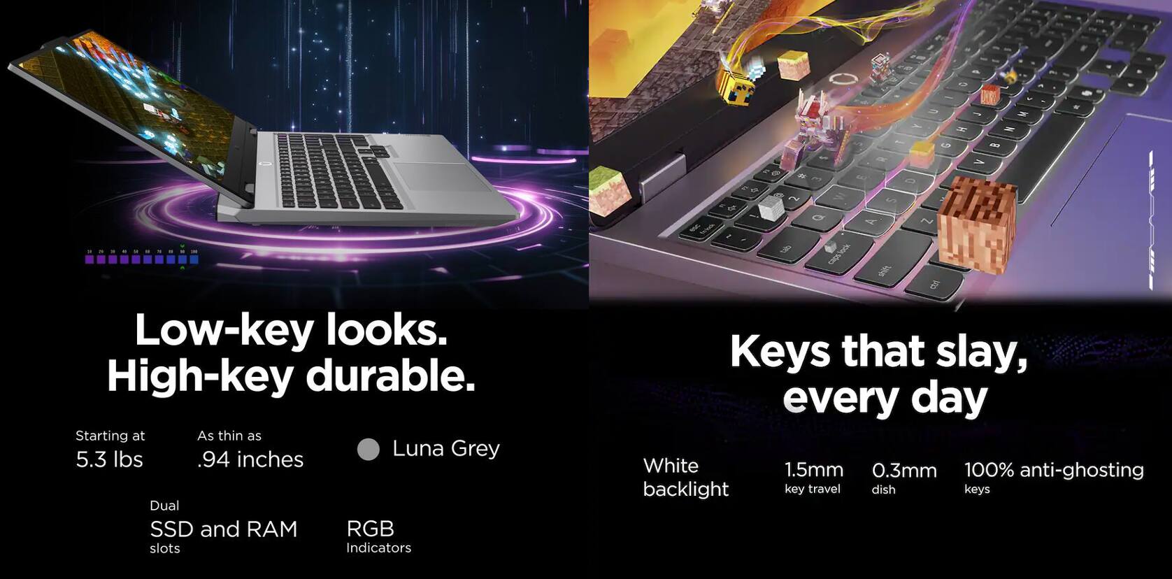Low-key looks. High-key durable.

Starting at 5.3 lbs .94 inches Dual SSD and RAM RGB Indicators

Keys that slay, every day

White backlight 1.5mm key travel 0.3mm dish 100% anti-ghosting keys