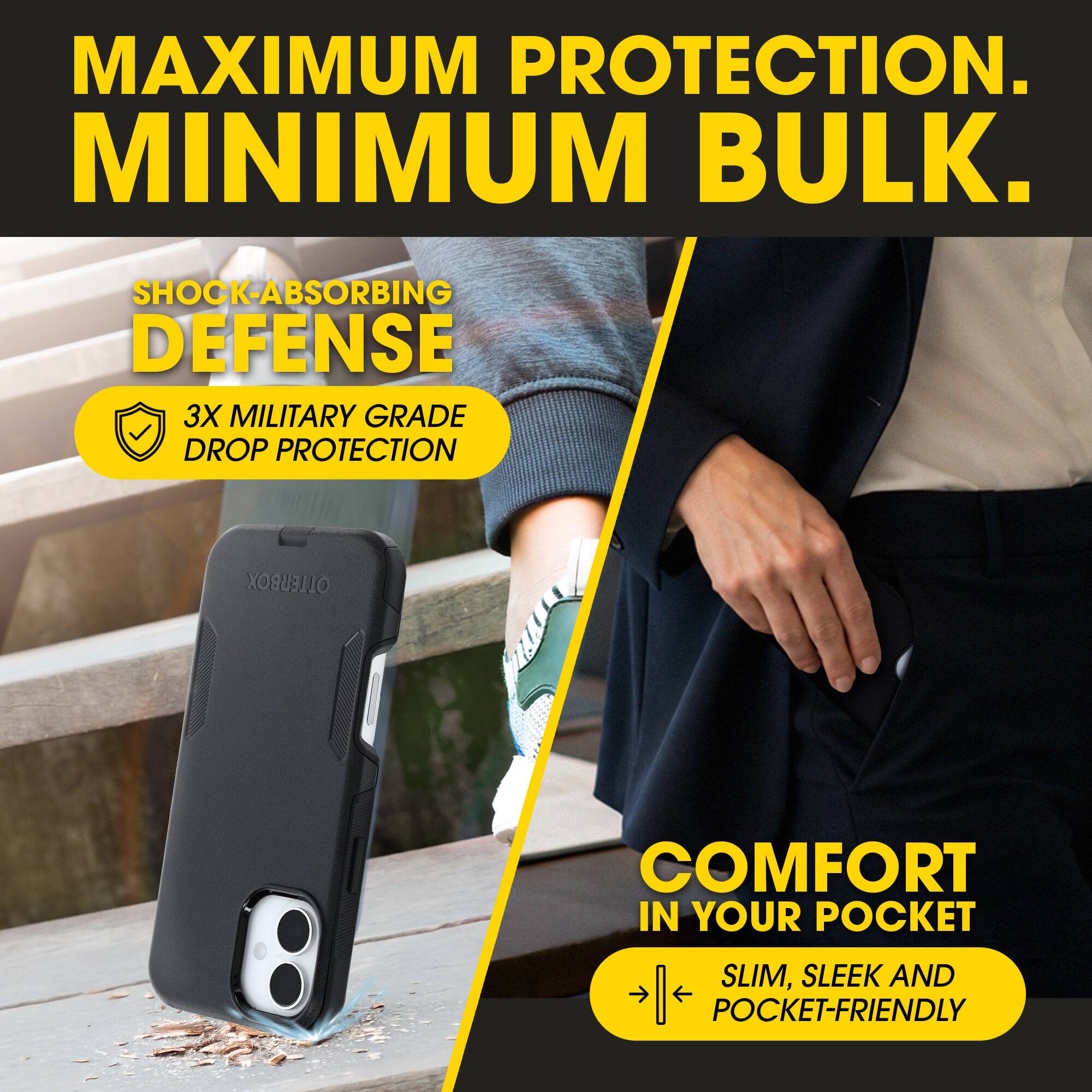 MAXIMUM PROTECTION.  
MINIMUM BULK.  

SHOCK-ABSORBING DEFENSE  
3X MILITARY GRADE DROP PROTECTION  

COMFORT IN YOUR POCKET  
SLIM, SLEEK AND POCKET-FRIENDLY