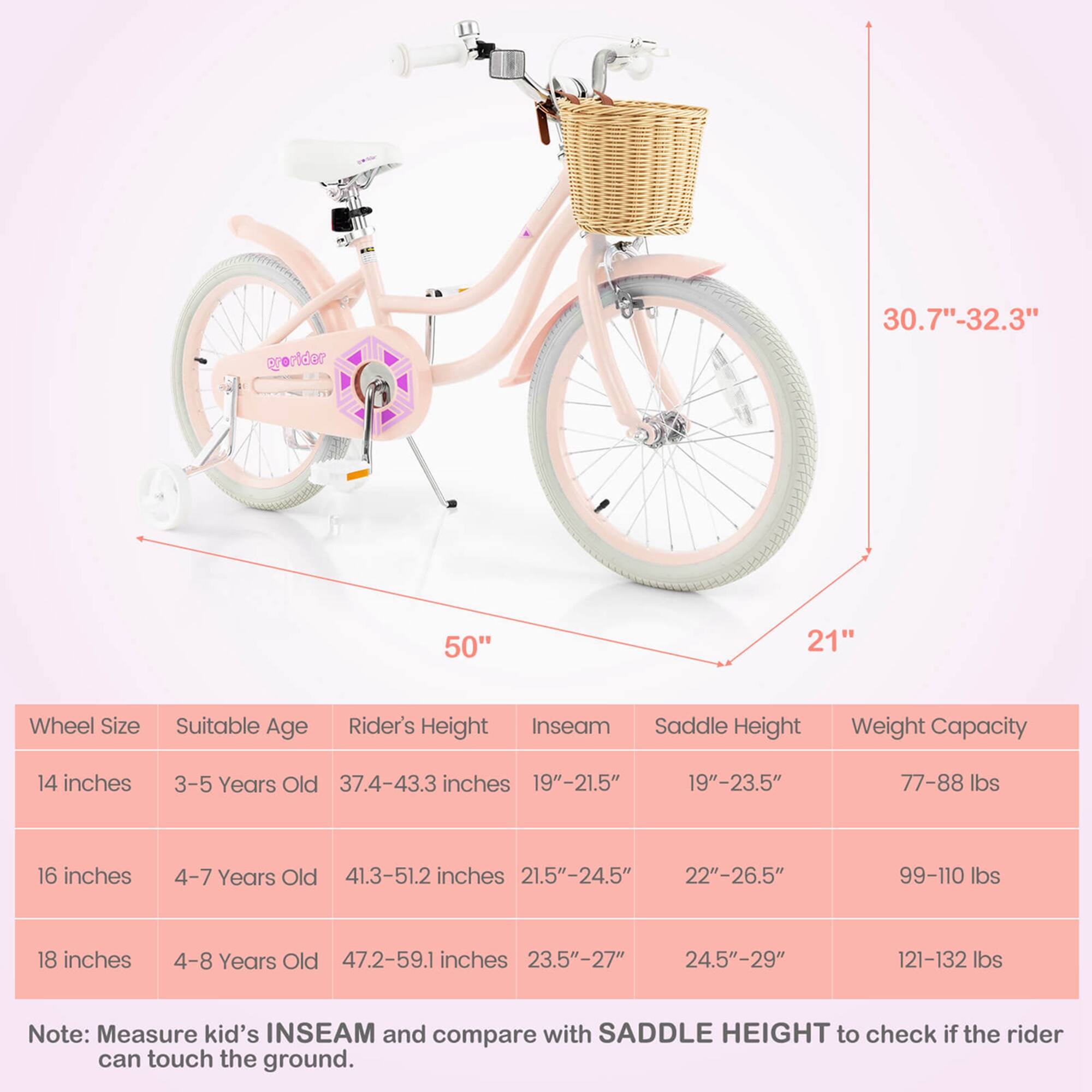 **Wheel Size** | **Suitable Age** | **Rider's Height** | **Inseam** | **Saddle Height** | **Weight Capacity**

- **14 inches** | 3-5 Years Old | 37.4-43.3 inches | 19"-21.5" | 19"-23.5" | 77-88 lbs
- **16 inches** | 4-7 Years Old | 41.3-51.2 inches | 21.5"-24.5" | 22"-26.5" | 99-110 lbs
- **18 inches** | 4-8 Years Old | 47.2-59.1 inches | 23.5"-27" | 24.5"-29" | 121-132 lbs

**Note:** Measure kid's INSEAM and compare with SADDLE HEIGHT to check if the rider can touch the ground.