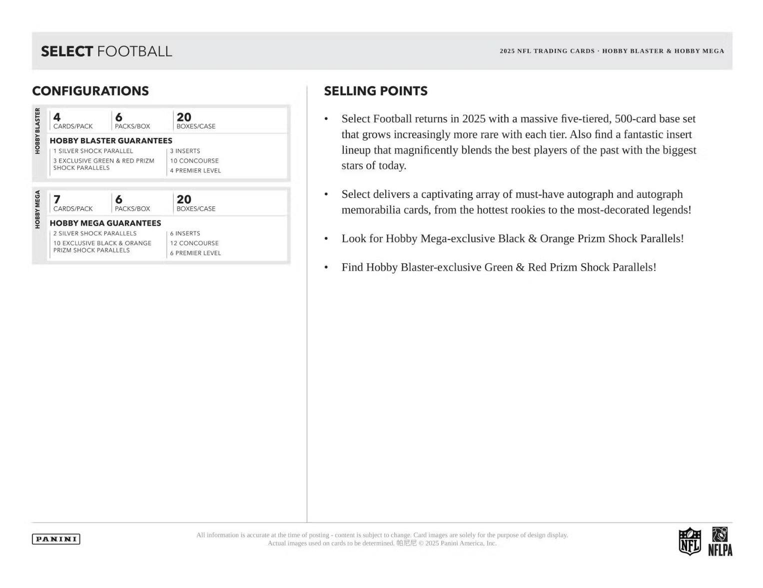 SELECT FOOTBALL 2025 NFL TRADING CARDS HOBBY BLASTER & HOBBY MEGA CONFIGURATIONS

**HOBBY BLASTER**
- 4 CARDS/PACK
- 6 PACKS/BOX
- 20 BOXES/CASE

**HOBBY BLASTER GUARANTEES**
- 1 SILVER SHOCK PARALLEL
- 3 INSERTS
- 3 EXCLUSIVE GREEN & RED PRIZM SHOCK PARALLELS
- 4 PREMIER LEVEL

**HOBBY MEGA**
- 7 CARDS/PACK
- 6 PACKS/BOX
- 20 BOXES/CASE

**HOBBY MEGA GUARANTEES**
- 2 SILVER SHOCK PARALLELS
- 6 INSERTS
- 10 EXCLUSIVE BLACK & ORANGE PRIZM SHOCK PARALLELS
- 12 CONCOURSE
- 6 PREMIER LEVEL

**SELLING POINTS**
- Select Football returns in 2025 with a massive five-tiered, 500-card base set that grows increasingly more rare with each tier. Also find a fantastic insert lineup that magnificently
