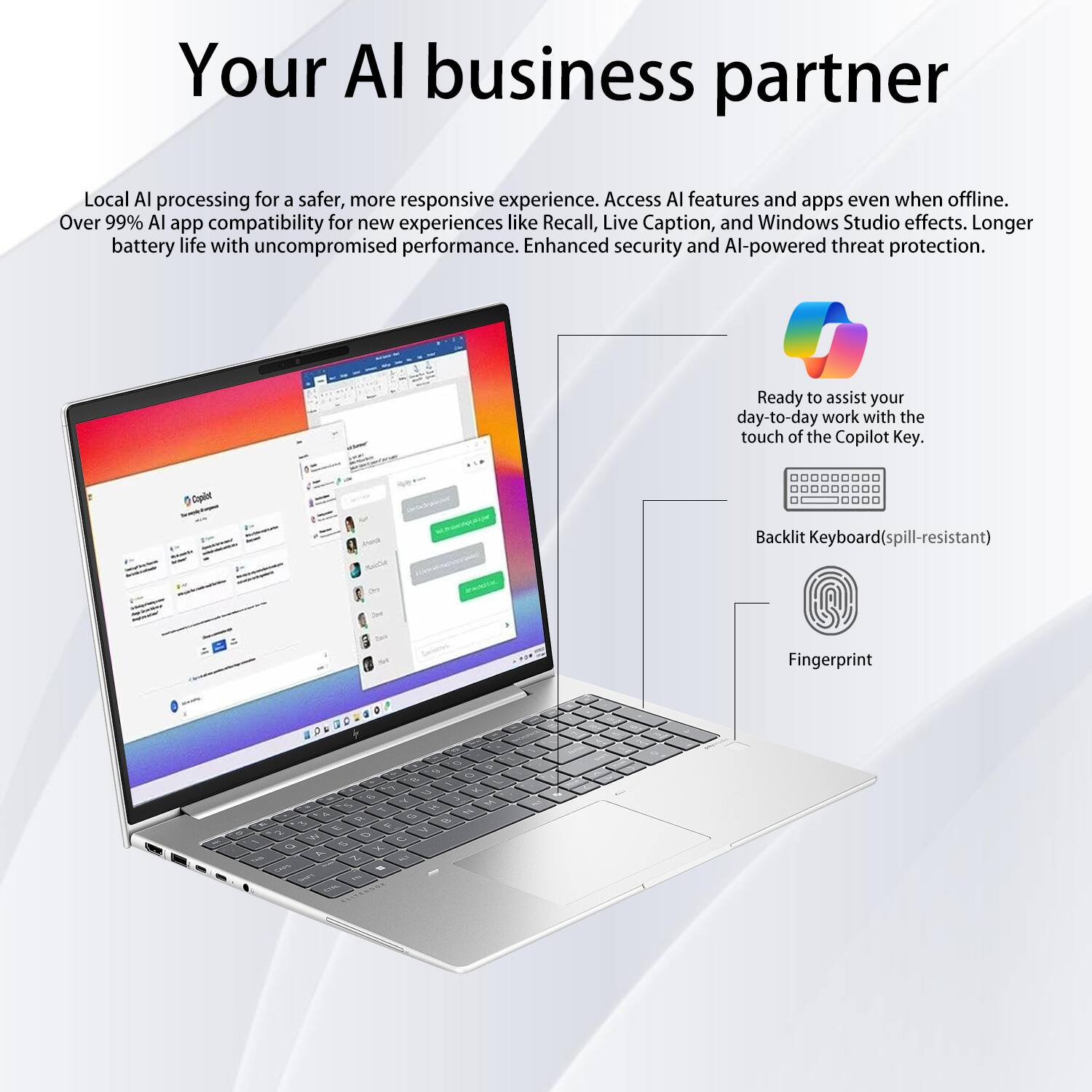 Your AI business partner

Local AI processing for a safer, more responsive experience. Access AI features and apps even when offline. Over 99% AI app compatibility for new experiences like Recall, Live Caption, and Windows Studio effects. Longer battery life with uncompromised performance. Enhanced security and AI-powered threat protection.

Ready to assist your day-to-day work with the touch of the Copilot Key.

Backlit Keyboard (spill-resistant)

Fingerprint