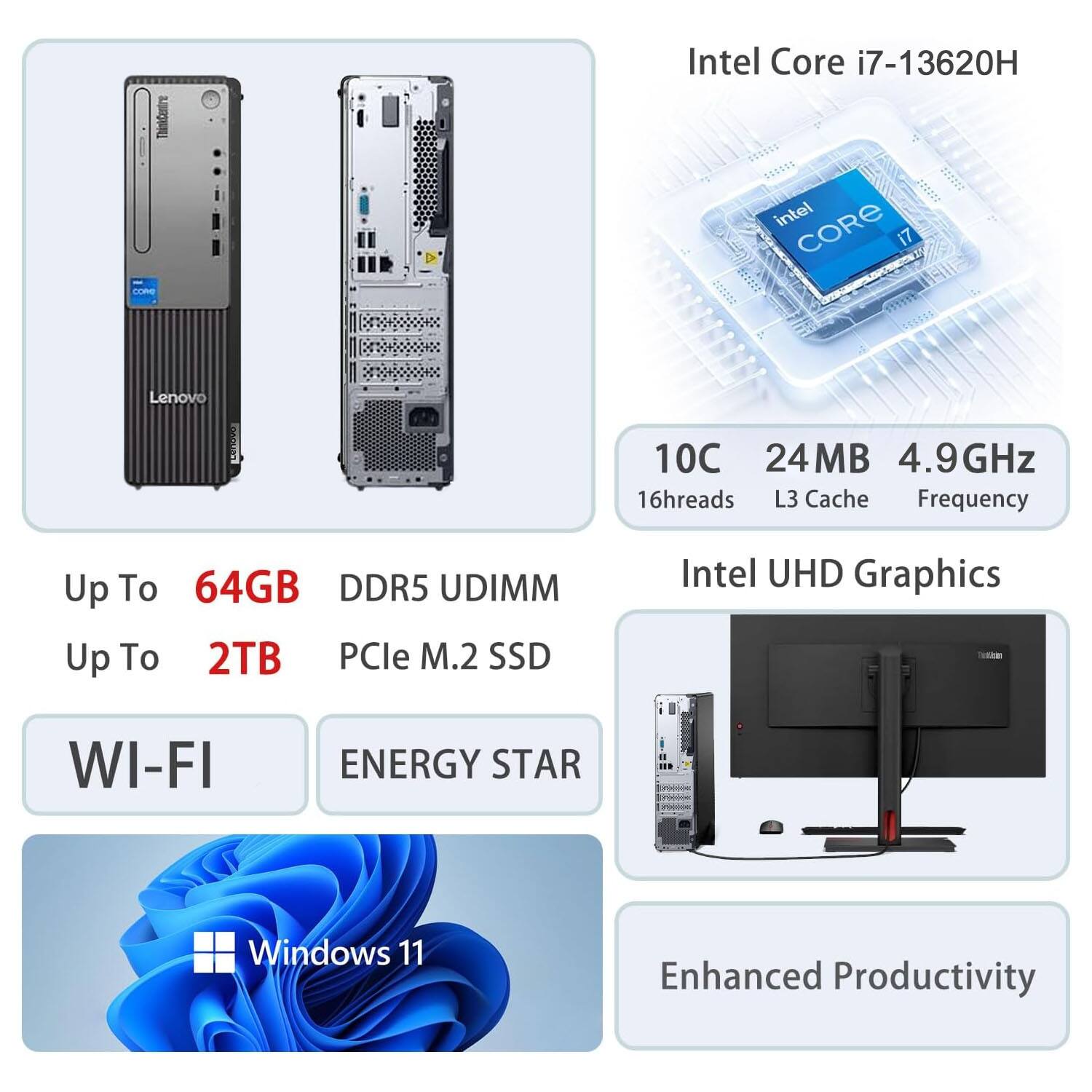 Intel Core i7-13620H  
- 10C 24MB 4.9GHz  
- 16 threads  
- L3 Cache  
- Frequency  
- Up To 64GB DDR5 UDIMM  
- Up To 2TB PCIe M.2 SSD  
- Intel UHD Graphics  
- WI-FI  
- ENERGY STAR  
- Windows 11  
- Enhanced Productivity