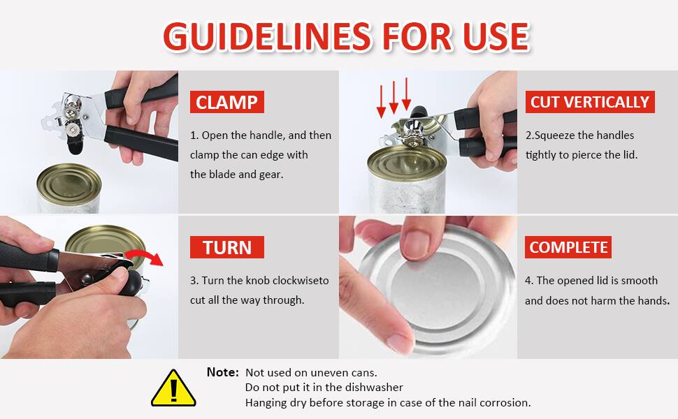 GUIDELINES FOR USE

CLAMP
1. Open the handle, and then clamp the can edge with the blade and gear.

CUT VERTICALLY
2. Squeeze the handles tightly to pierce the lid.

TURN
3. Turn the knob clockwise to cut all the way through.

COMPLETE
4. The opened lid is smooth and does not harm the hands.

Note: Not used on uneven cans. Do not put it in the dishwasher. Hanging dry before storage in case of the nail corrosion.