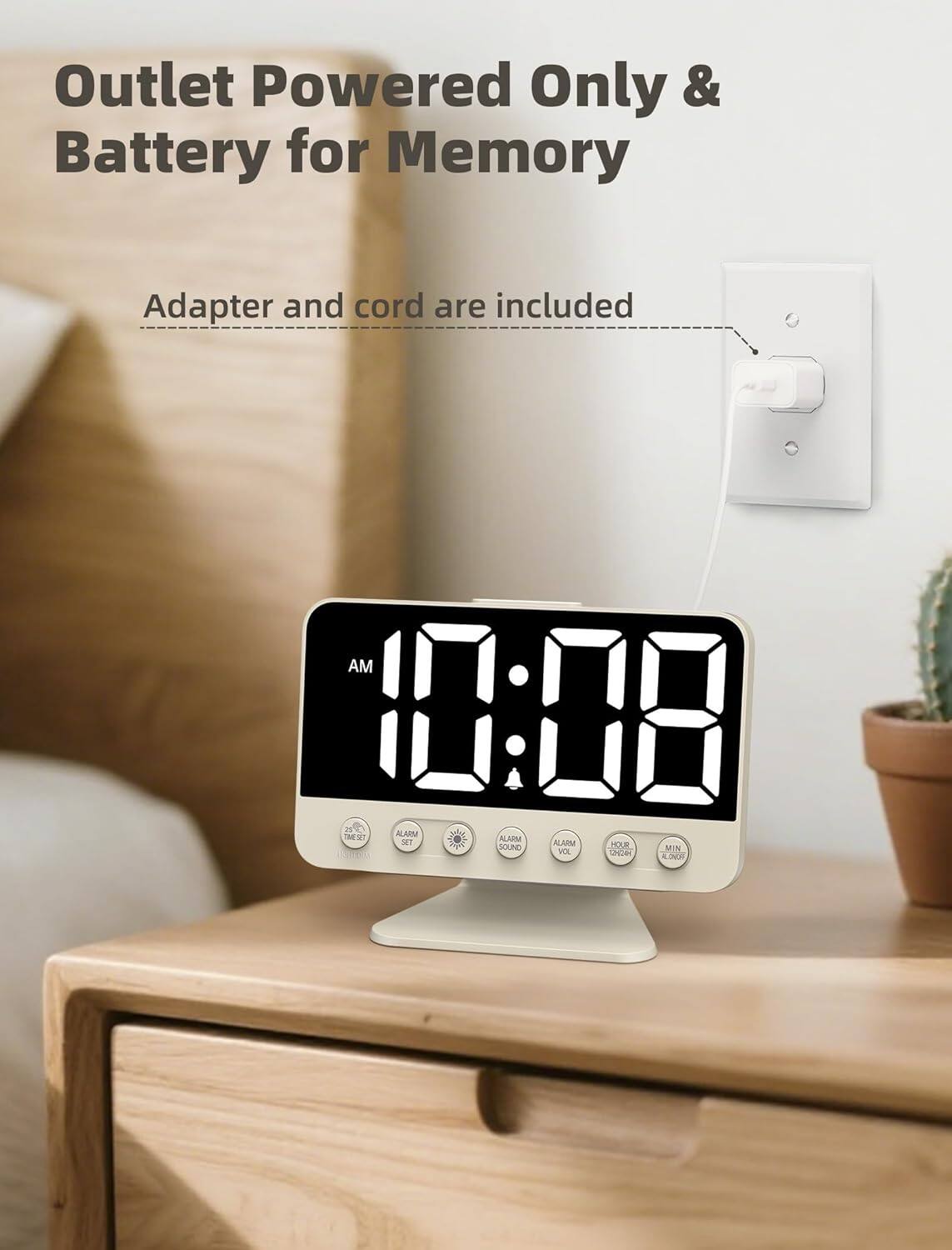 Outlet Powered Only & Battery for Memory  
Adapter and cord are included  

AM 10:08  

ALARM  
ALARM SOUND  
ALARM VOL  
HOUR  
MIN