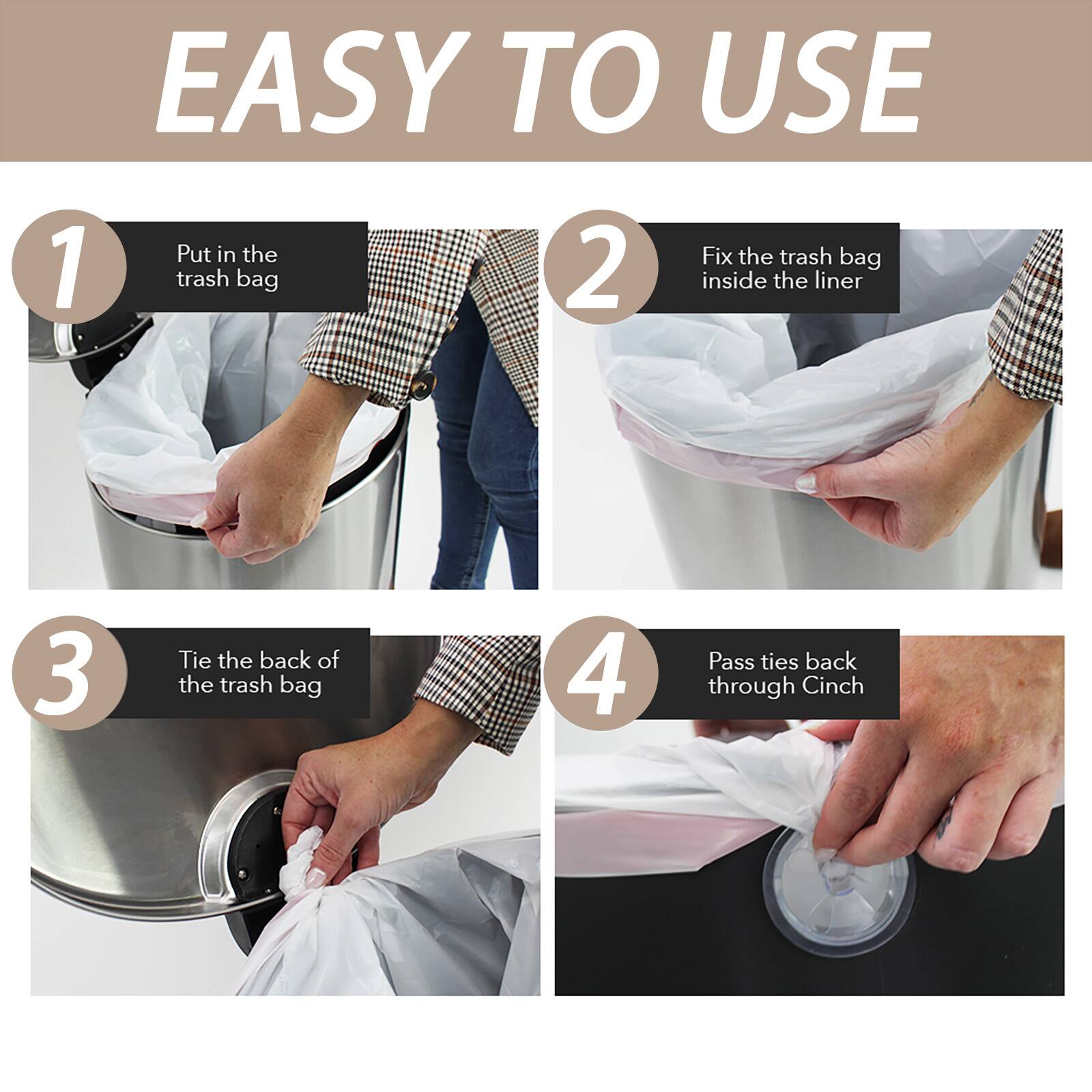 EASY TO USE

1. Put in the trash bag
2. Fix the trash bag inside the liner
3. Tie the back of the trash bag
4. Pass ties back through Cinch