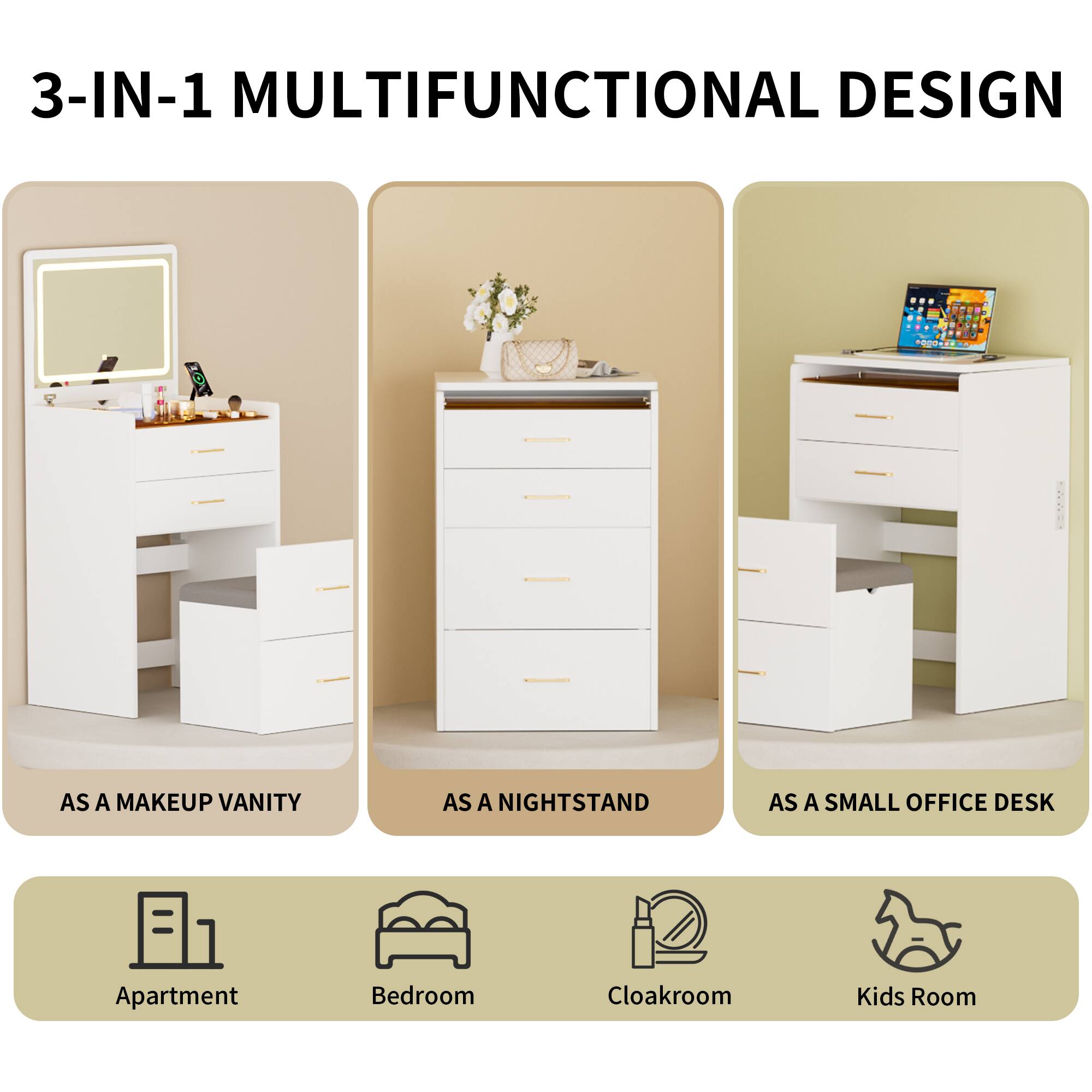 3-IN-1 MULTIFUNCTIONAL DESIGN

AS A MAKEUP VANITY  
AS A NIGHTSTAND  
AS A SMALL OFFICE DESK

Apartment  
Bedroom  
Cloakroom  
Kids Room