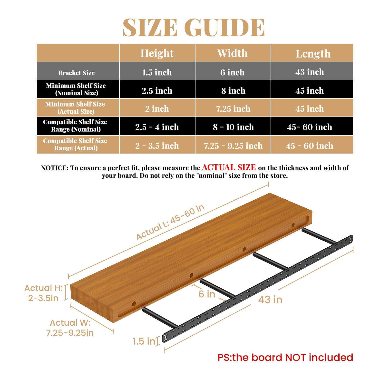 **SIZE GUIDE**

| Bracket Size | Height | Width | Length |
|-------------|--------|-------|--------|
| 1.5 inch    | 6 inch | 43 inch |
| Minimum Shelf Size (Nominal Size) | 2.5 inch | 8 inch | 45 inch |
| Minimum Shelf Size (Actual Size) | 2 inch | 7.25 inch | 45 inch |
| Compatible Shelf Size Range (Nominal) | 2.5 - 4 inch | 8 - 10 inch | 45 - 60 inch |
| Compatible Shelf Size Range (Actual) | 2 - 3.5 inch | 7.25 - 9.25 inch | 45 - 60 inch |

**NOTICE:** To ensure a perfect fit, please measure the **ACTUAL SIZE** on the thickness and width of your board. Do not rely on the "nominal" size from the store.

**Actual H:** 2-3.5in  
**Actual W:** 7.25-9.25in  
**Actual L:** 45-60 in

**PS:** the board NOT included