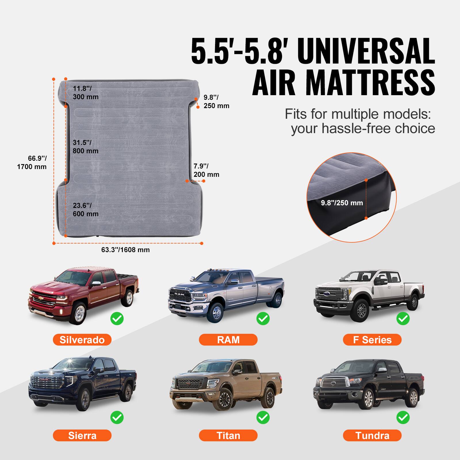 5.5'-5.8' UNIVERSAL AIR MATTRESS

Fits for multiple models: your hassle-free choice

66.9"/ 1700 mm
11.8"/ 300 mm
31.5" 800 mm
5.5'-5.8' UNIVERSAL AIR MATTRESS
9.8" 250 mm
7.9"/ 200 mm
23.6"/ 600 mm
9.8"/250 mm
63.3"/1608 mm

Silverado
RAM
F Series
Sierra
Titan
Tundra