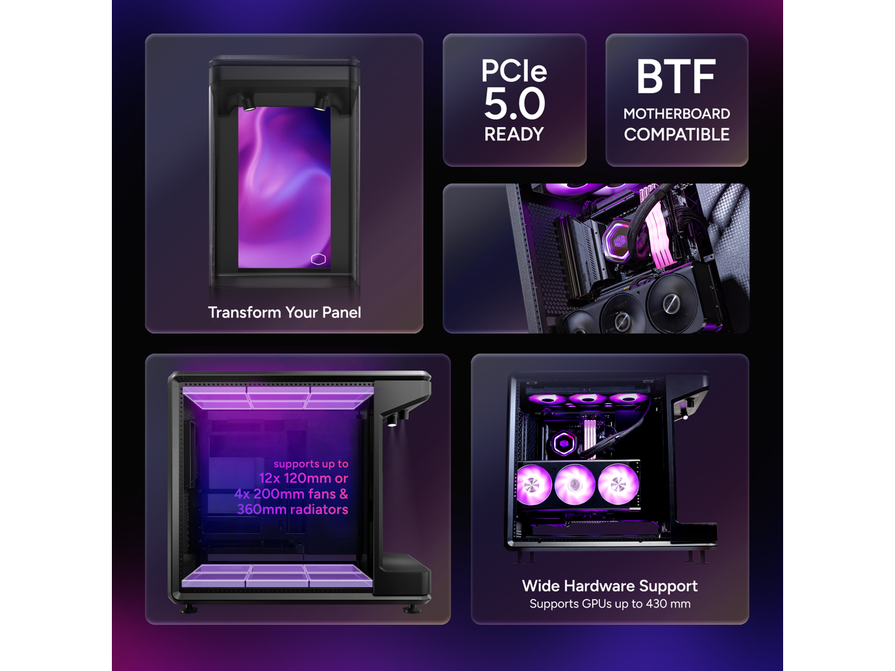 PCle 5.0 READY  
BTF MOTHERBOARD COMPATIBLE  
Transform Your Panel  
supports up to 12x 120mm or 4x 200mm fans & 360mm radiators  
Wide Hardware Support  
Supports GPUs up to 430 mm