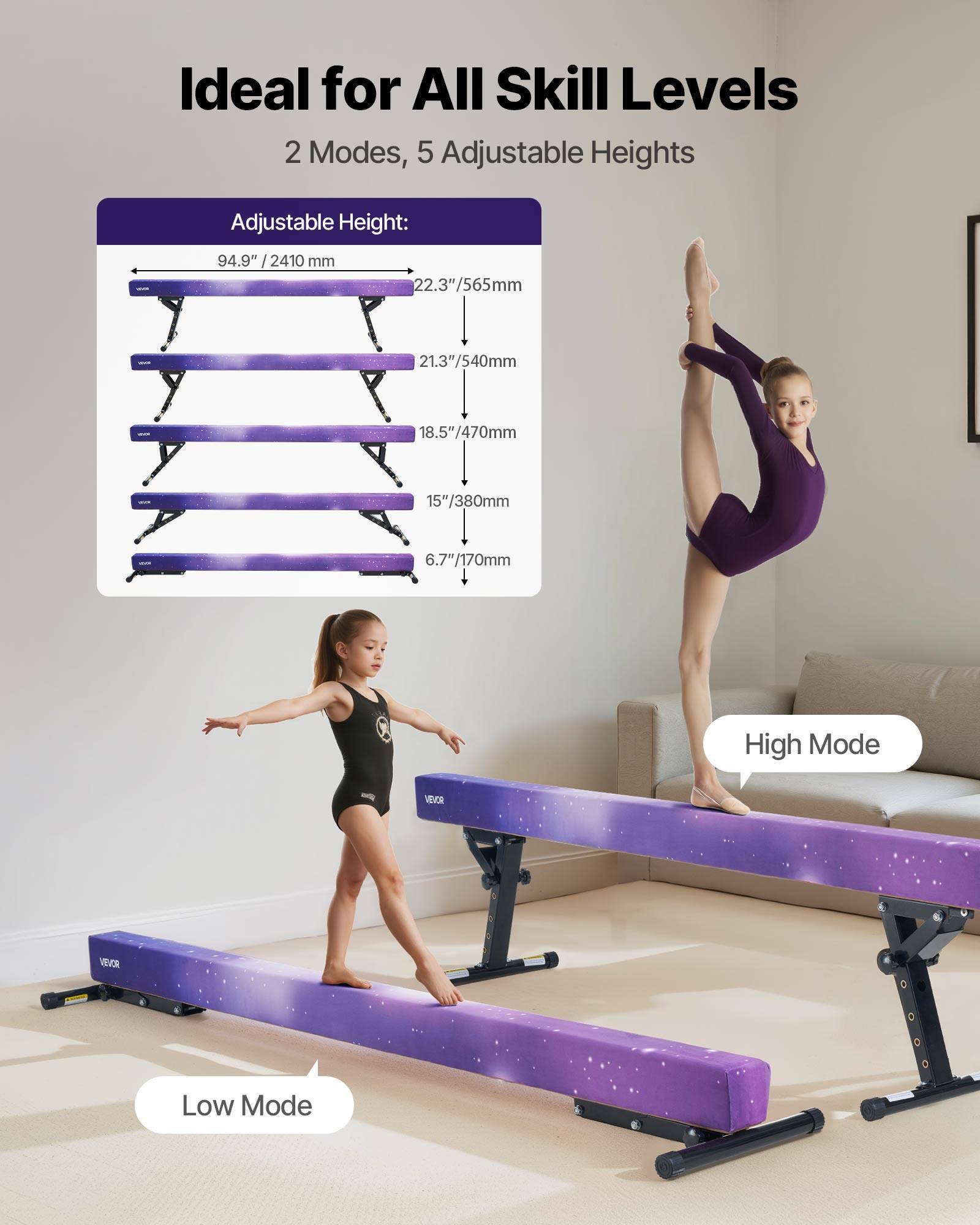 Ideal for All Skill Levels  
2 Modes, 5 Adjustable Heights  

Adjustable Height:  
94.9" / 2410 mm  
22.3" / 565 mm  
21.3" / 540 mm  
18.5" / 470 mm  
15" / 380 mm  
6.7" / 170 mm  

High Mode - VEOR  
Low Mode