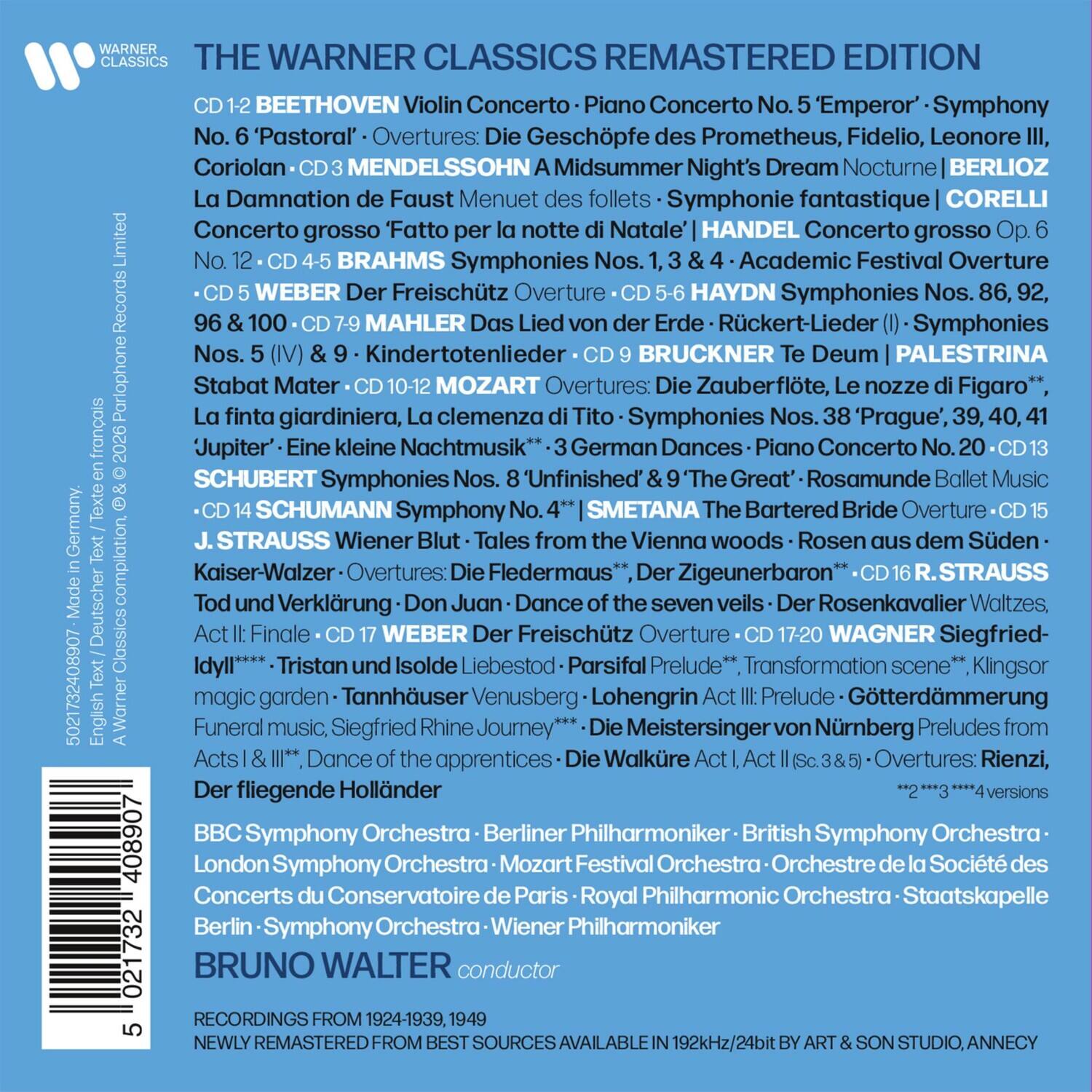 WARNER CLASSICS THE WARNER CLASSICS REMASTERED EDITION

BEETHOVEN
Violin Concerto · Piano Concerto No. 5 'Emperor' · Symphony No. 6 'Pastoral' · Overtures: Die Geschöpfe des Prometheus, Fidelio, Leonore III, Coriolan

MENDELSSOHN
A Midsummer Night's Dream (Nocturne) | BERLIOZ
La Damnation de Faust Menuet des follets · Symphonie fantastique

CORELLI
Concerto grosso 'Fatto per la notte di Natale'

HANDEL
Concerto grosso No. 6

BRAHMS
Symphonies Nos. 1, 2, 3, 4 · Academic Festival Overture

WEBER
Der Freischütz Overture

HAYDN
Symphonies Nos. 1, 3, 4, 86, 92, 96 & 100

MAHLER
Das Lied von der Erde · Symphonies Nos. 5 (IV) & 9 · Kindertotenlieder

BRUCK