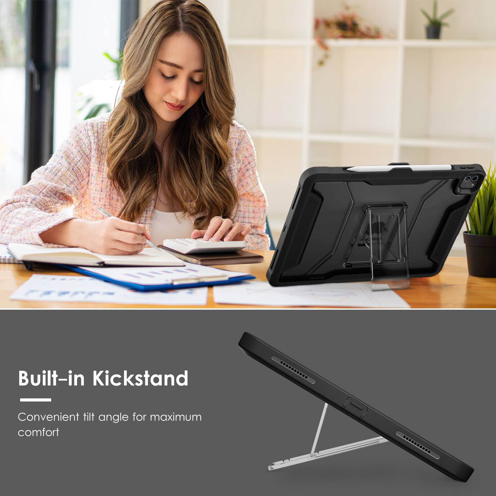 Built-in Kickstand  
Convenient tilt angle for maximum comfort