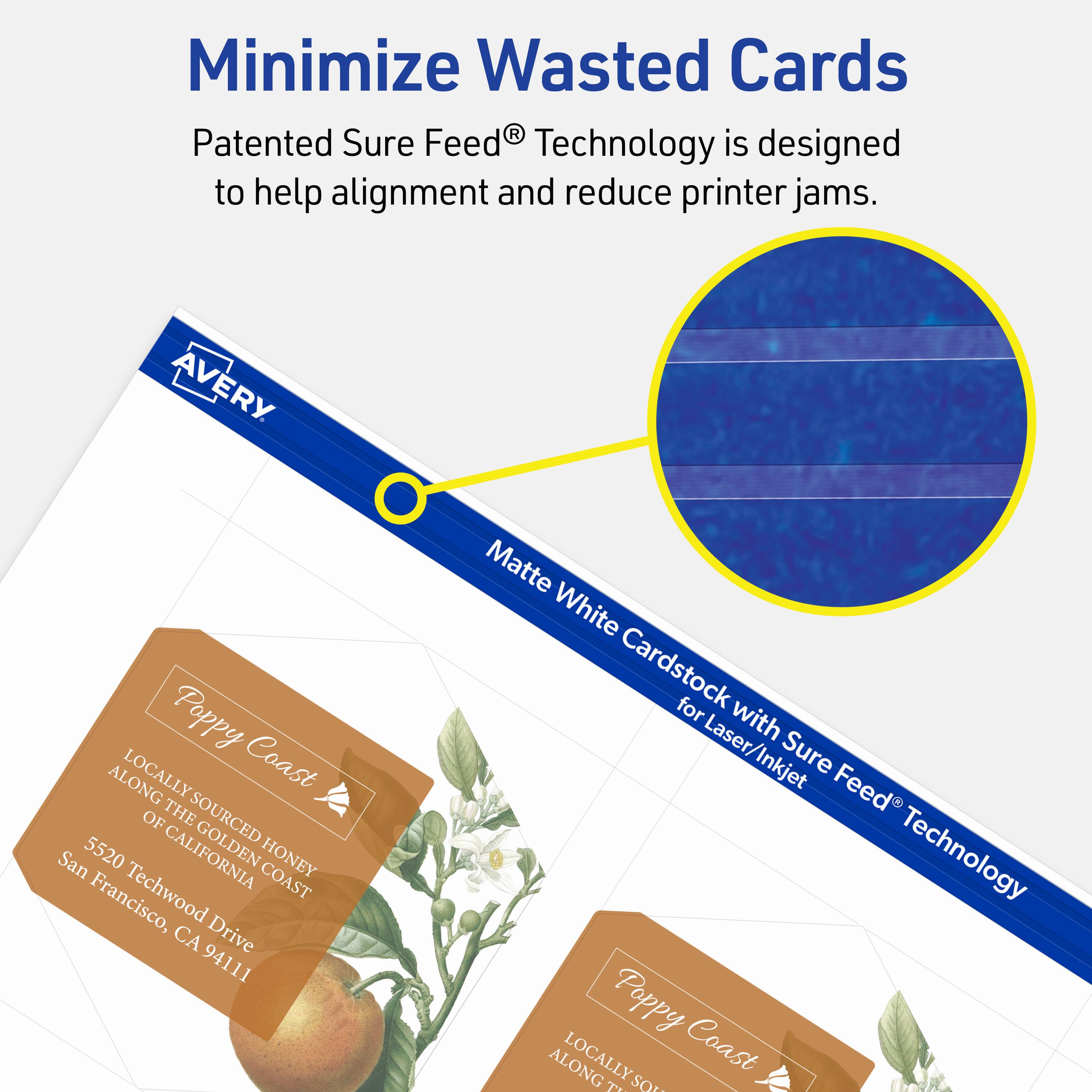 Minimize Wasted Cards

Patented Sure Feed® Technology is designed to help alignment and reduce printer jams.

AVERY Matte White Cardstock for Laser/Inkjet with Sure Feed® Technology

Poppy Coast  
LOCALLY SOURCED HONEY  
ALONG THE GOLDEN COAST OF CALIFORNIA  
5520 Techwood Drive  
San Francisco, CA 94111