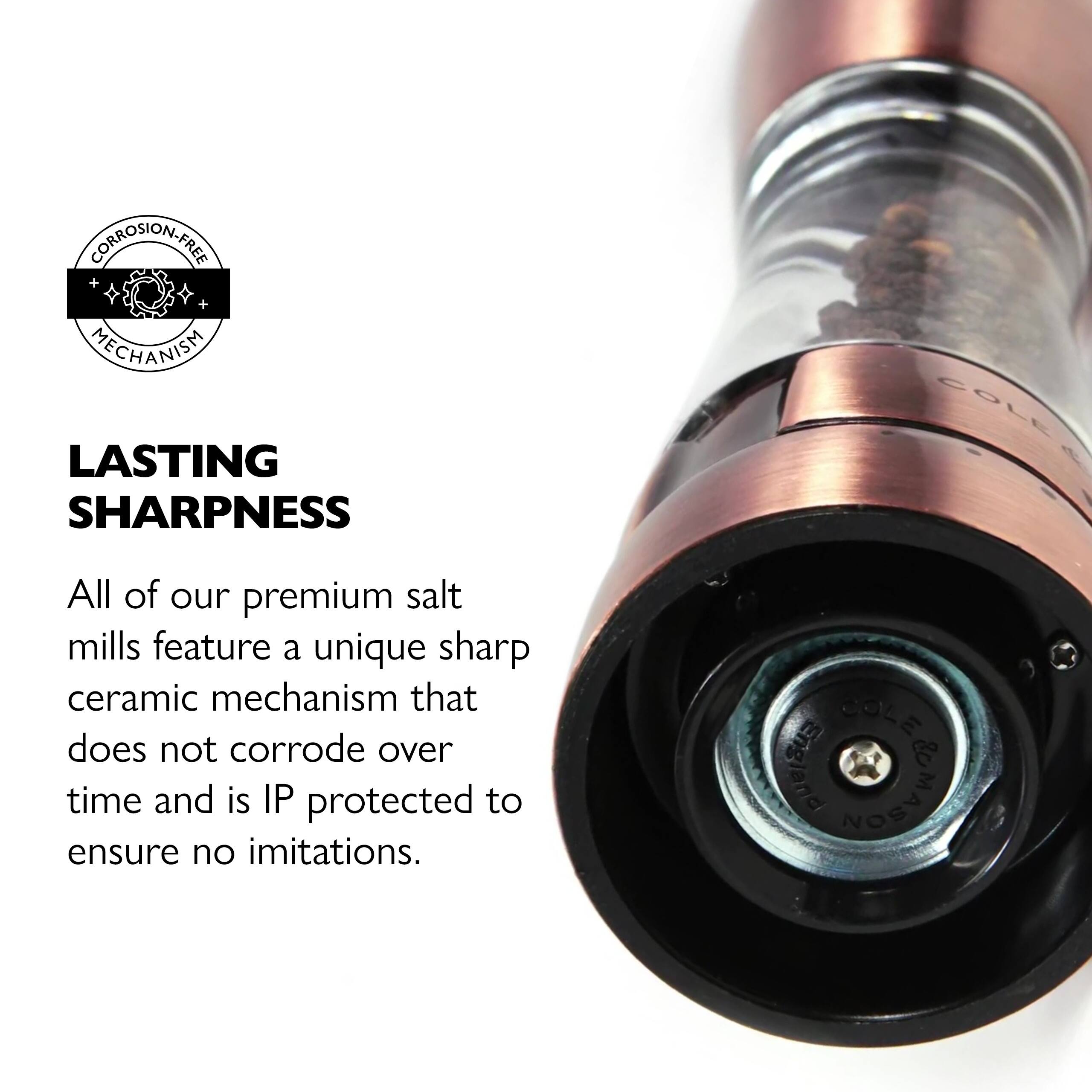 CORROSION-FREE MECHANISM LASTING SHARPNESS

All of our premium salt mills feature a unique sharp ceramic mechanism that does not corrode over time and is IP protected to ensure no imitations.