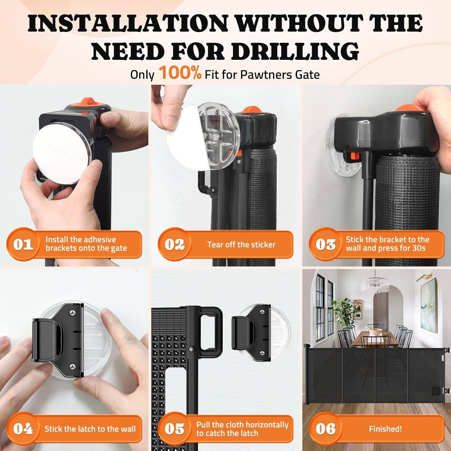 INSTALLATION WITHOUT THE NEED FOR DRILLING
Only 100% Fit for Pawtners Gate
01 Install the adhesive brackets onto the gate
02 Tear off the sticker
03 Stick the bracket to the wall and press for 30s
04 Stick the latch to the wall
05 Pull the cloth horizontally to catch the latch
06 Finished!