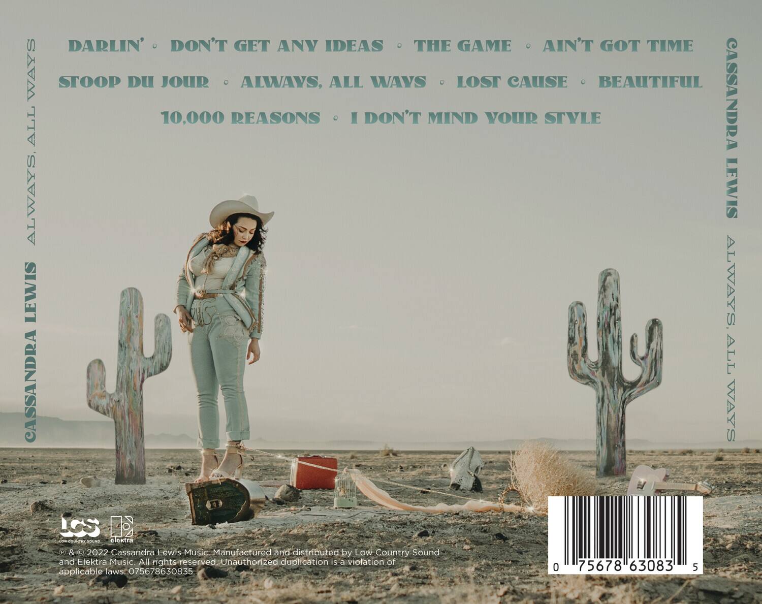 CASSANDRA LEWIS  
ALWAYS, ALL WAYS  

DARLIN' . DON'T GET ANY IDEAS . THE GAME . AIN'T GOT TIME  
STOOP DU JOUR . ALWAYS, ALL WAYS . LOST CAUSE . BEAUTIFUL  
10,000 REASONS . I DON'T MIND YOUR STYLE  

CASSANDRA LEWIS  
ALWAYS, ALL WAYS  

© & ℗ 2022 Cassandra Lewis Music. Manufactured and distributed by Low Country Sound and Elektra Music. All rights reserved. Unauthorized duplication is a violation of applicable laws. 075678630835  

0 75678 63083 5