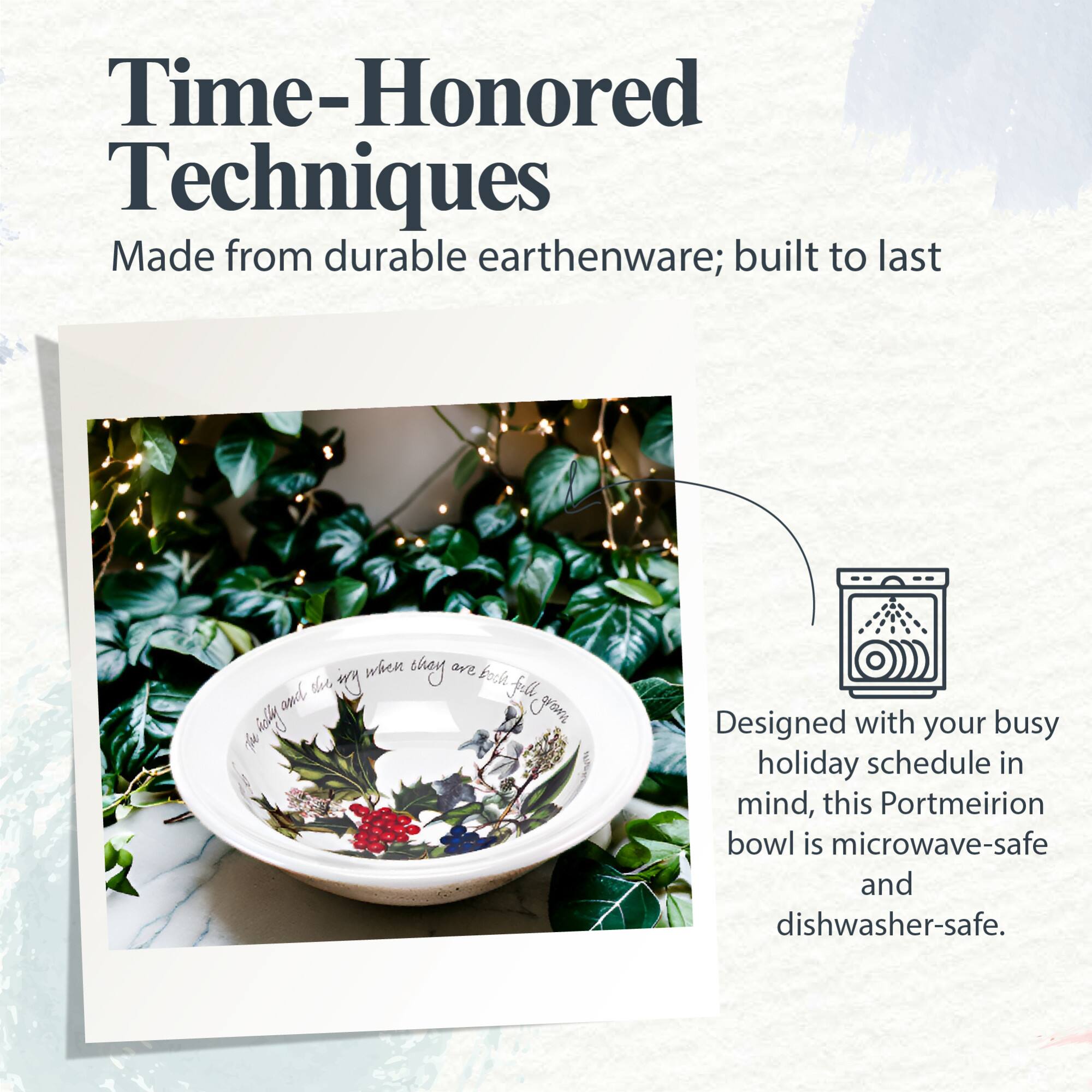 Time-Honored Techniques  
Made from durable earthenware; built to last  

Designed with your busy holiday schedule in mind, this Portmeirion bowl is microwave-safe and dishwasher-safe.