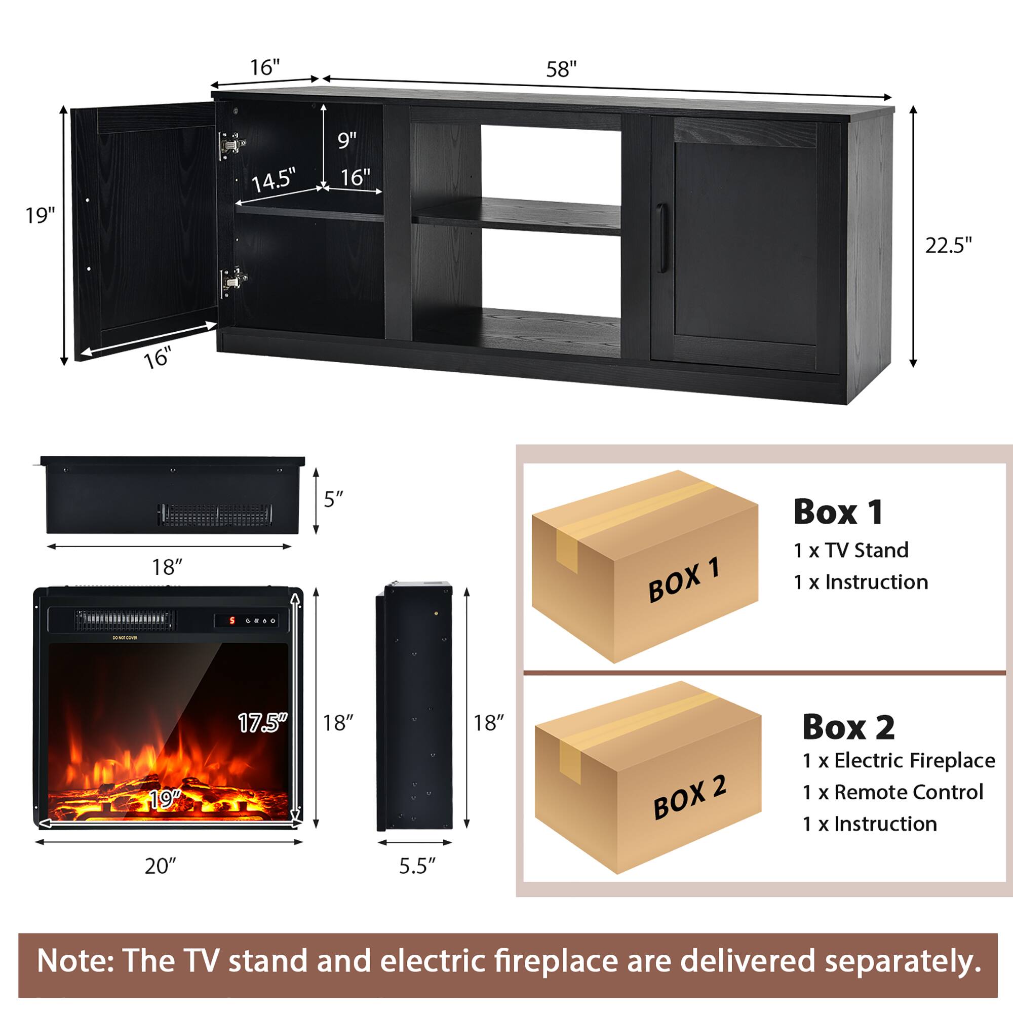 16" 58" 19" 14.5" 9" 16" 22.5" 16" 18" 5" 1 BOX Box 1 1 x TV Stand 1 x Instruction 19" 17.5" 18" 18" 2 BOX Box 2 1 x Electric Fireplace 1 x Remote Control 1 x Instruction 20" 5.5" Note: The TV stand and electric fireplace are delivered separately.