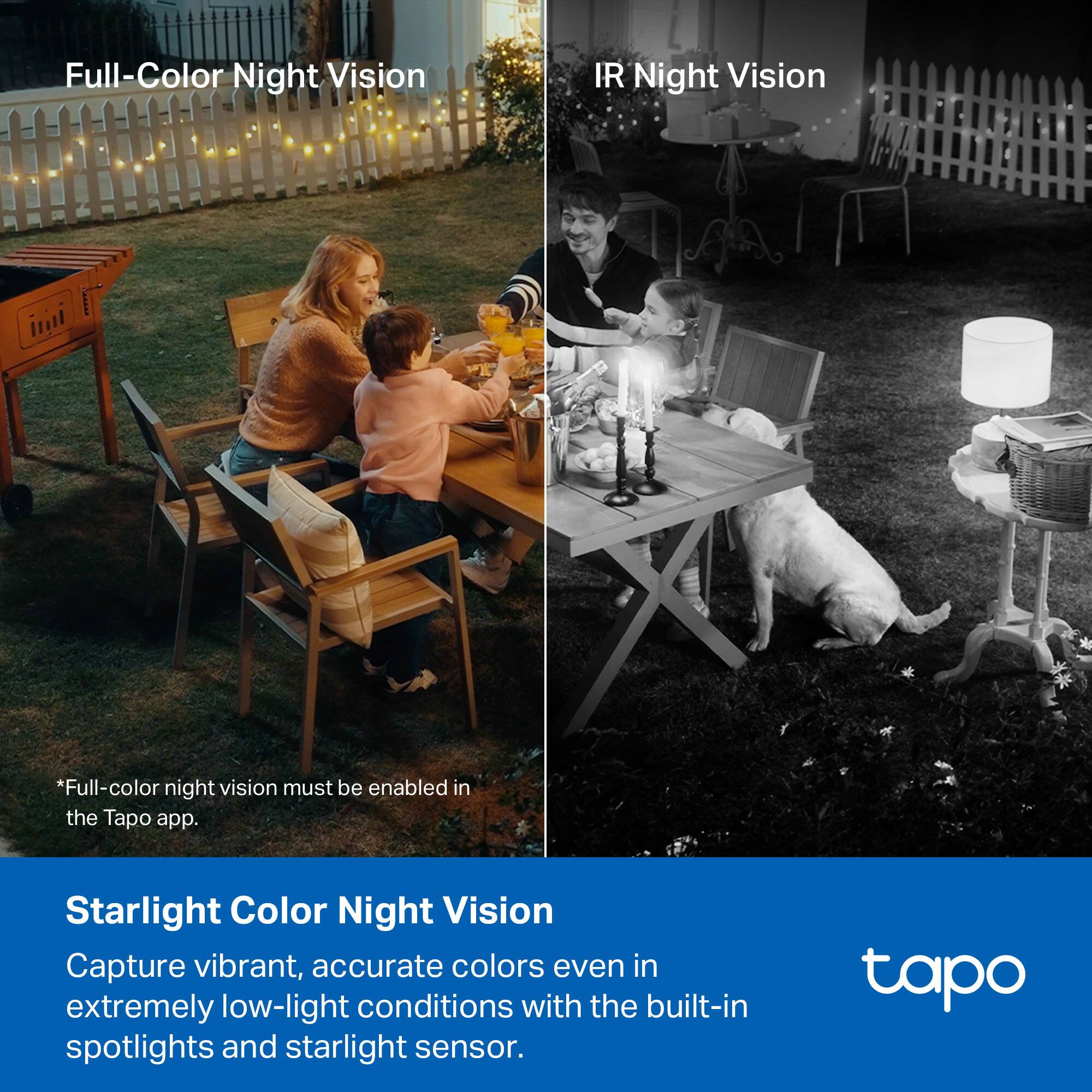 Full-Color Night Vision

*Full-color night vision must be enabled in the Tapo app.

IR Night Vision

Starlight Color Night Vision

Capture vibrant, accurate colors even in extremely low-light conditions with the built-in spotlights and starlight sensor.