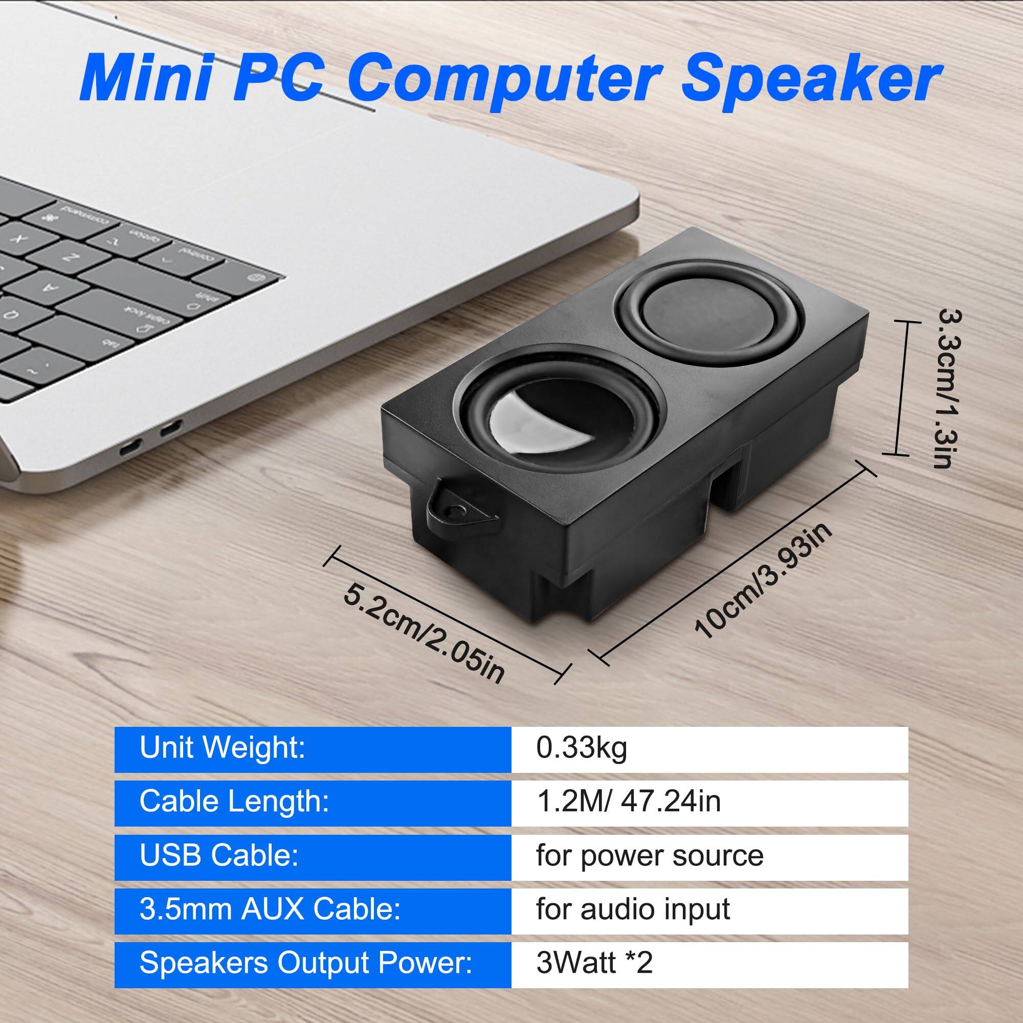Mini PC Computer Speaker

Unit Weight: 0.33kg  
Cable Length: 1.2M / 47.24in  
USB Cable: for power source  
3.5mm AUX Cable: for audio input  
Speakers Output Power: 3Watt * 2