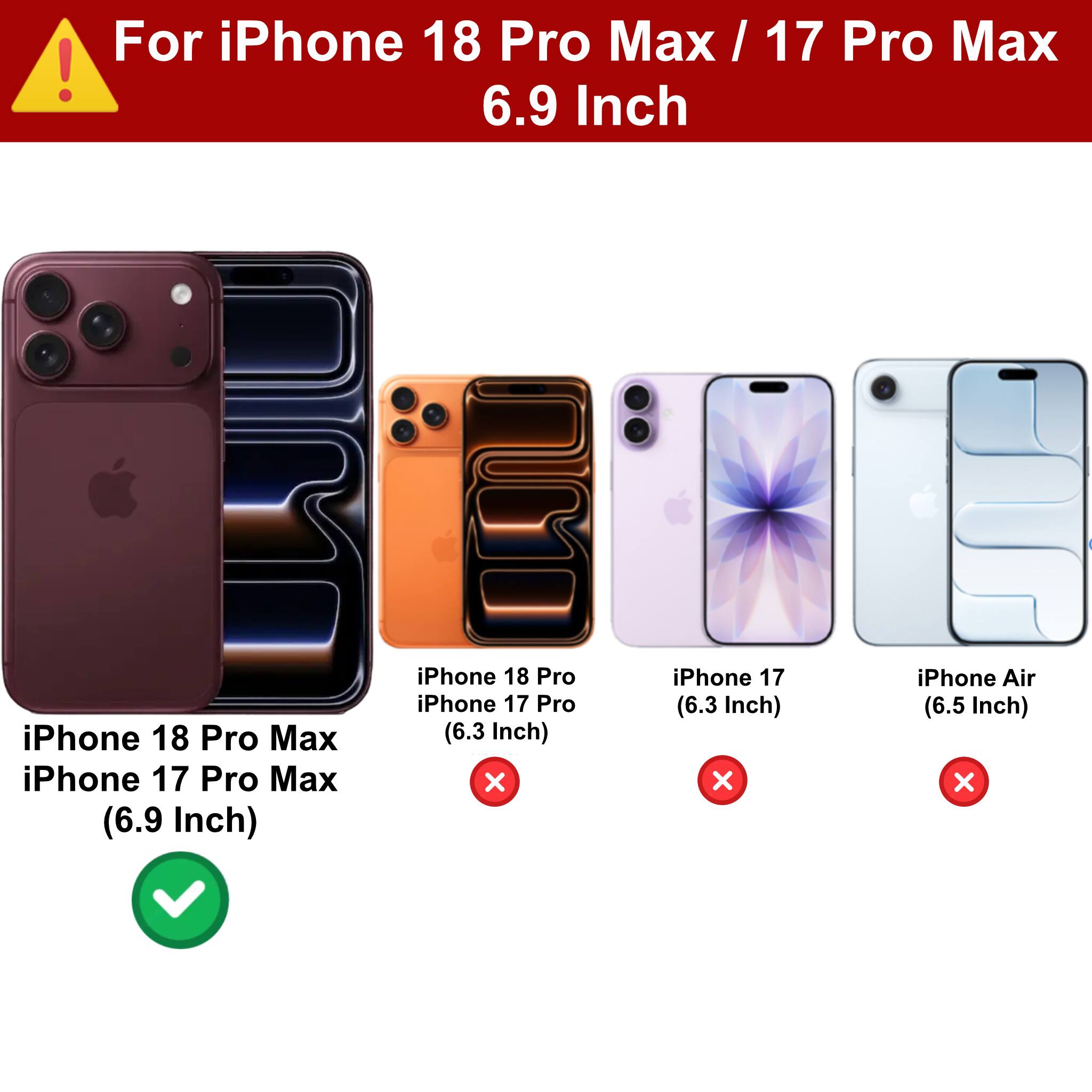 For iPhone 18 Pro Max / 17 Pro Max 6.9 Inch

iPhone 18 Pro Max iPhone 17 Pro Max (6.9 Inch)

iPhone 18 Pro iPhone 17 Pro (6.3 Inch) X

iPhone 17 (6.3 Inch) X

iPhone Air (6.5 Inch) X
