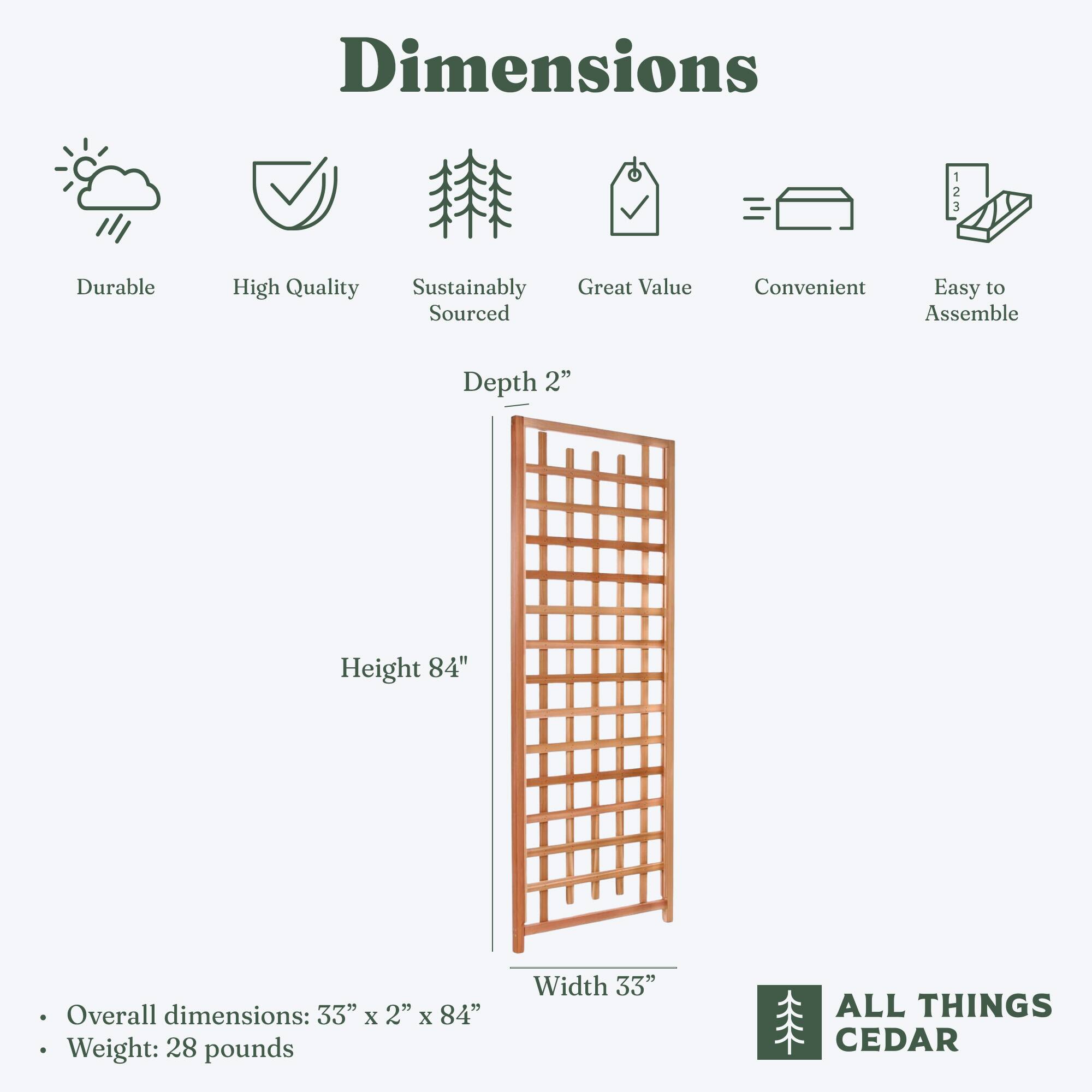 Dimensions

- Durable
- High Quality
- Sustainably Sourced
- Great Value
- Convenient
- Easy to Assemble

Depth 2"
Height 84"
Width 33"

Overall dimensions: 33" x 2" x 84"
Weight: 28 pounds

ALL THINGS CEDAR