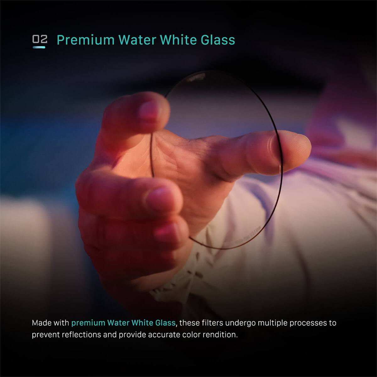 02 Premium Water White Glass

Made with premium Water White Glass, these filters undergo multiple processes to prevent reflections and provide accurate color rendition.