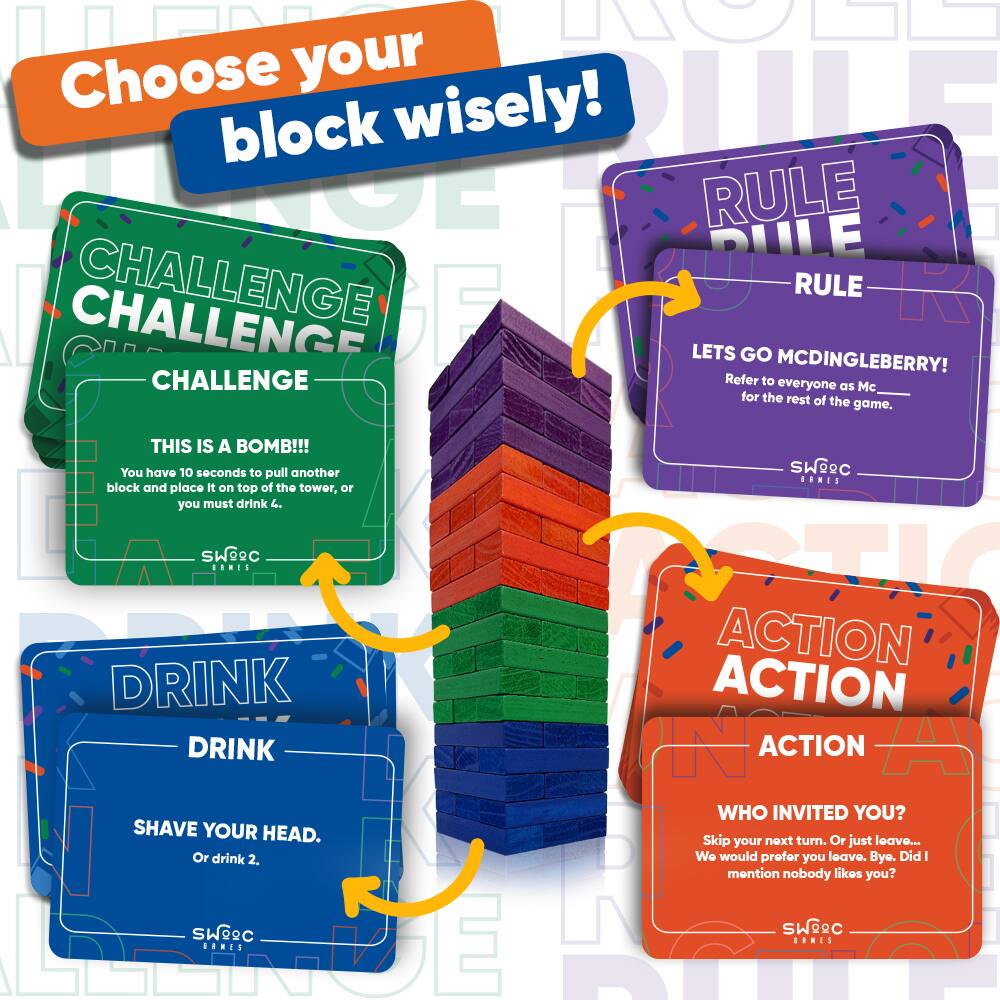 Choose your block wisely!

**CHALLENGE**  
THIS IS A BOMB!!!  
You have 10 seconds to pull another block and place it on top of the tower, or you must drink 4.

**RULE**  
LETS GO MCDINGLEBERRY!  
Refer to everyone as Mc for the rest of the game.

**DRINK**  
SHAVE YOUR HEAD.  
Or drink 2.

**ACTION**  
WHO INVITED YOU?  
Skip your next turn. Or just leave...  
We would prefer you leave. Bye. Did I mention nobody likes you?