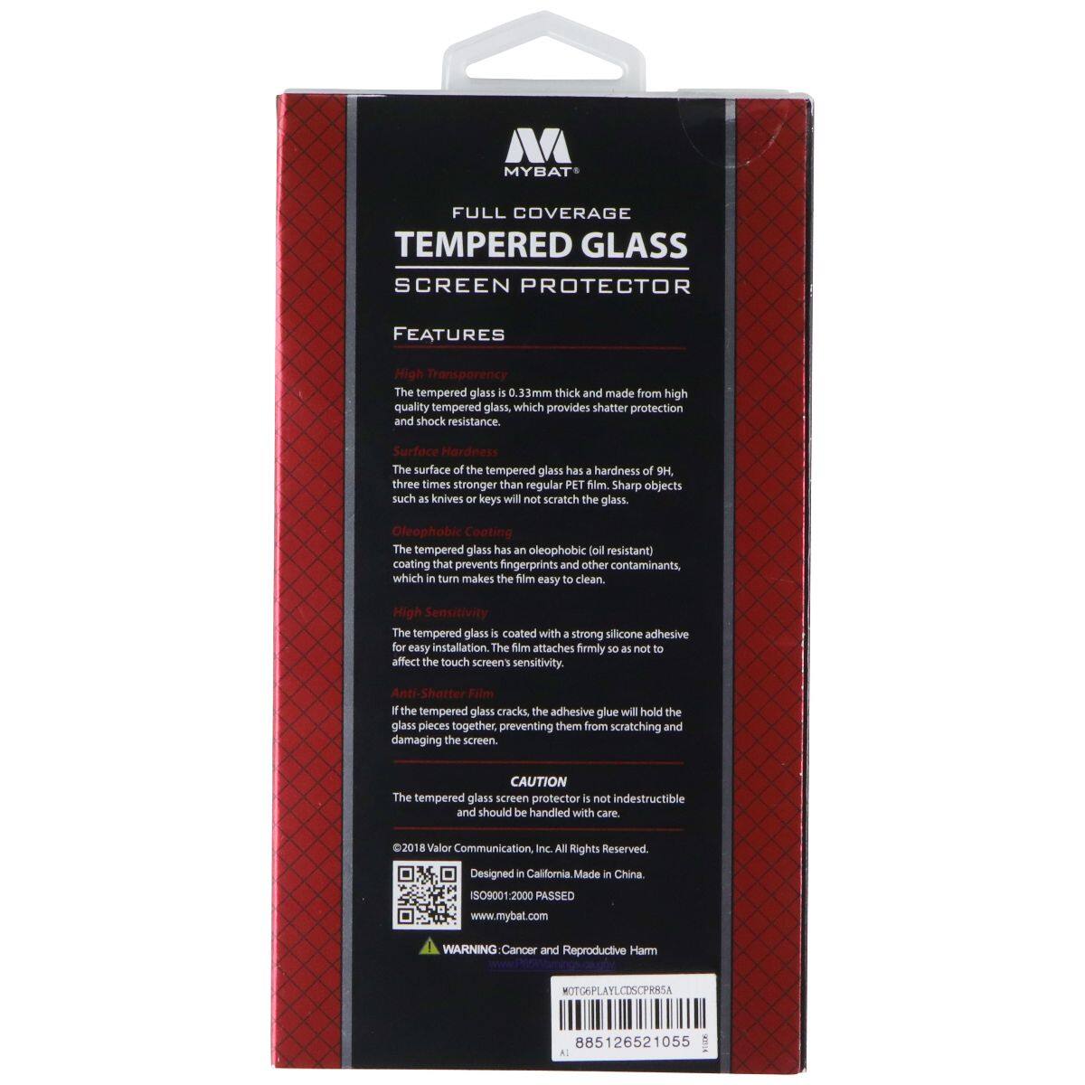 MYBAT FULL COVERAGE TEMPERED GLASS SCREEN PROTECTOR FEATURES

High Transparency
The tempered glass is 0.33 mm thick and made from high-quality tempered glass, which provides shatter protection and shock resistance.

Surface Hardness
The surface of the tempered glass has a hardness of 9H, three times stronger than regular PET film. Sharp objects such as knives or keys will not scratch the glass.

Oleophobic Coating
The tempered glass has an oleophobic (oil resistant) coating that prevents fingerprints and other contaminants, which in turn makes the film easy to clean.

High Sensitivity
The tempered glass is coated with a strong silicone adhesive for easy installation. The film attaches firmly so as not to affect the touch screen's sensitivity. If the tempered glass cracks, the adhesive glue will hold the glass pieces together, preventing them from scratching and damaging the screen.

CAUTION
The tempered glass screen protector is not indestructible and should be handled with care.

©2018 Valor Communication, Inc. All Rights Reserved.
Designed in California. Made in China.
ISO9001:2000 P.O. 10
www.mybat.com

WARNING: Cancer and Reproductive Harm