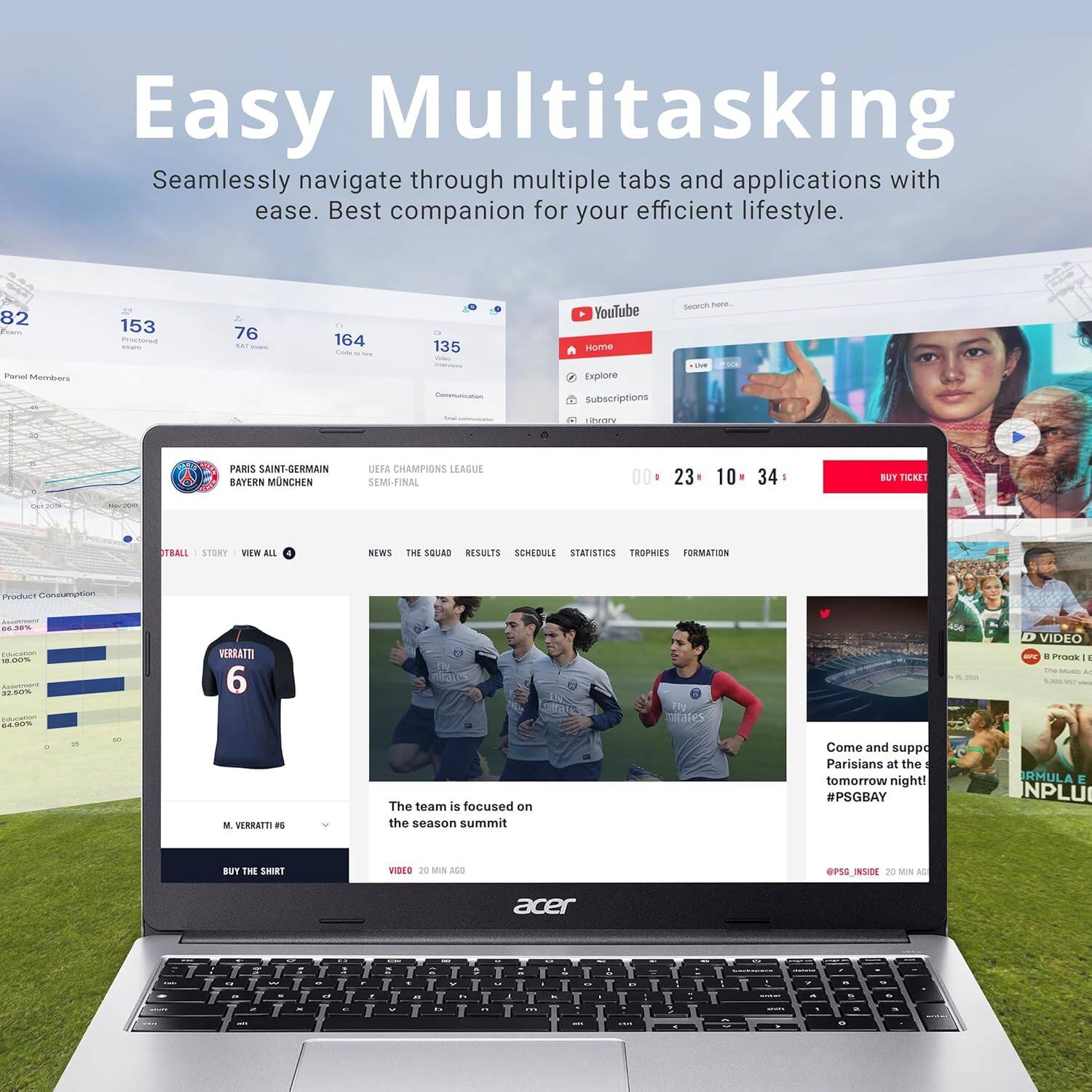 Easy Multitasking  
Seamlessly navigate through multiple tabs and applications with ease. Best companion for your efficient lifestyle.

PARIS SAINT-GERMAIN  
BAYERN MUNICH  
UEFA CHAMPIONS LEAGUE SEMI-FINAL

Product Consumption  
64.38% - 18.00% - 32.20% - 6.40%

M. VERRATTI 6  
BUY THE SHIRT

The team is focused on the season summit  
Come and support Parisians at the tomorrow night!  
#PSGBAY

YouTube  
Home Explore Subscriptions Library  
00 23 10 34  
BUY TICKET  
ALL STORY VIEW ALL NEWS THE SQUAD RESULTS SCHEDULE STATISTICS TROPHIES FORMATION  
@PSG_INSIDE 20 MIN AGO