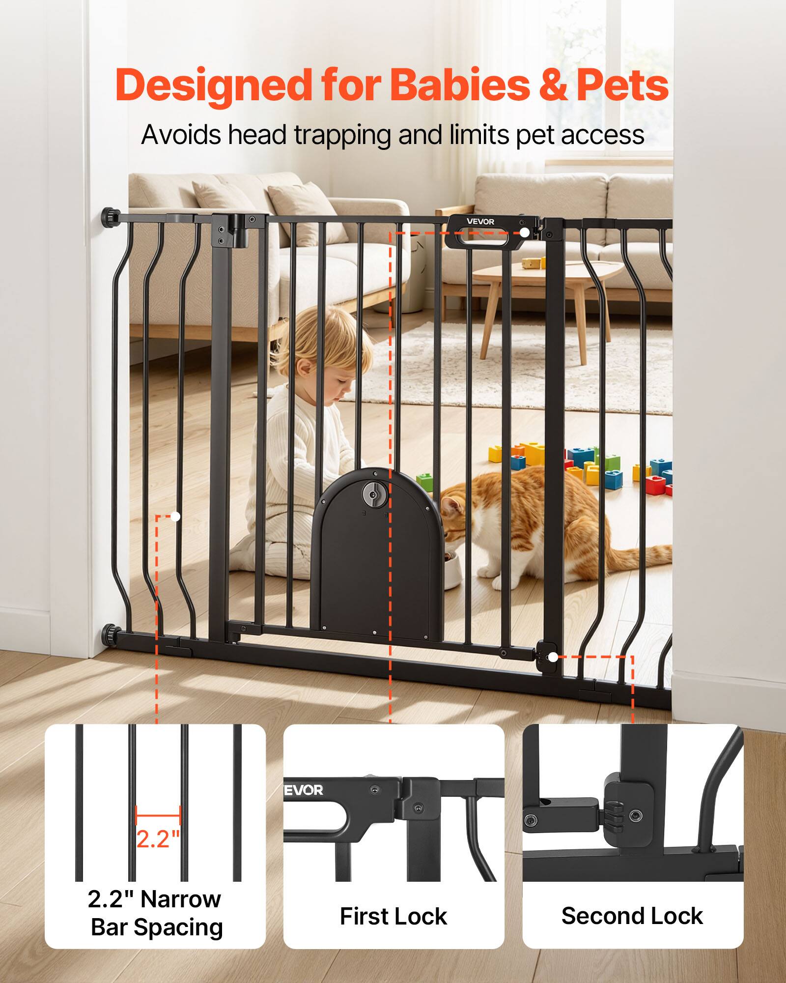 Designed for Babies & Pets  
Avoids head trapping and limits pet access  
VEVOR  
2.2" Narrow Bar Spacing  
First Lock  
Second Lock