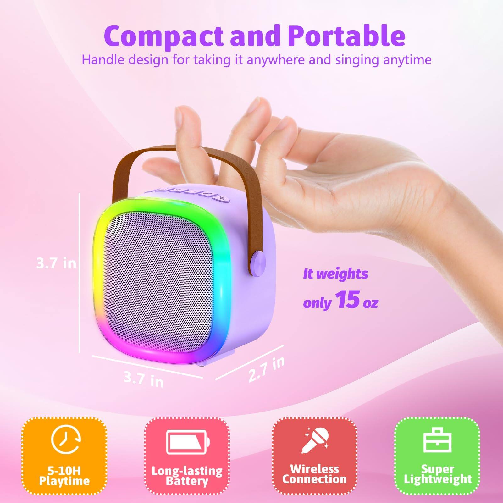 Compact and Portable  
Handle design for taking it anywhere and singing anytime  

3.7 in  
3.7 in  
2.7 in  

It weights only 15 oz  

5-10H Playtime  
Long-lasting Battery  
Wireless Connection  
Super Lightweight