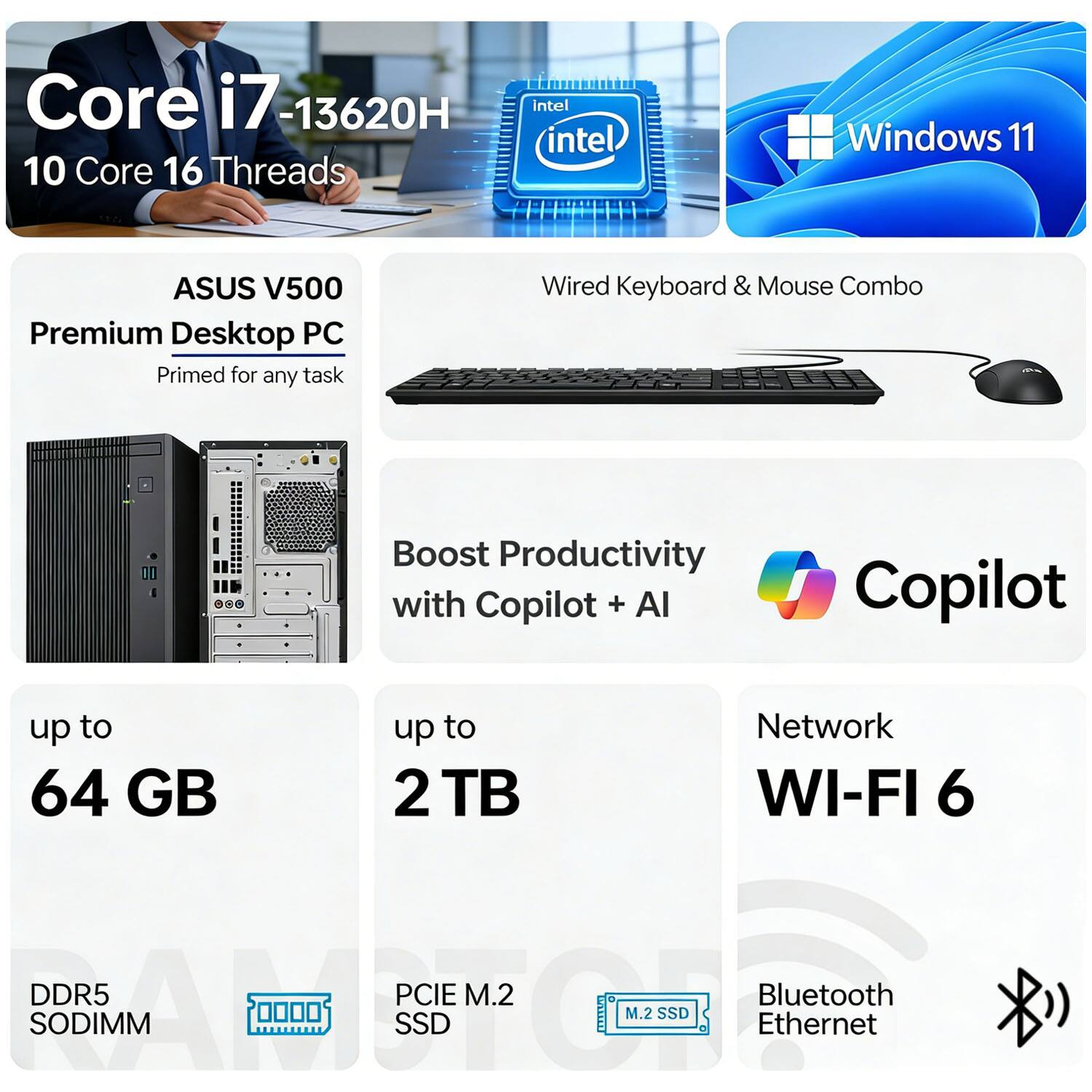 Core i7-13620H  
10 Core 16 Threads  
Intel  
Windows 11  
ASUS V500 Premium Desktop PC  
Primed for any task  
Wired Keyboard & Mouse Combo  
Boost Productivity with Copilot + AI  
up to 64 GB  
up to 2 TB  
Network WI-FI 6  
DDR5 SODIMM  
PCIe M.2 SSD  
M.2 SSD  
Bluetooth Ethernet