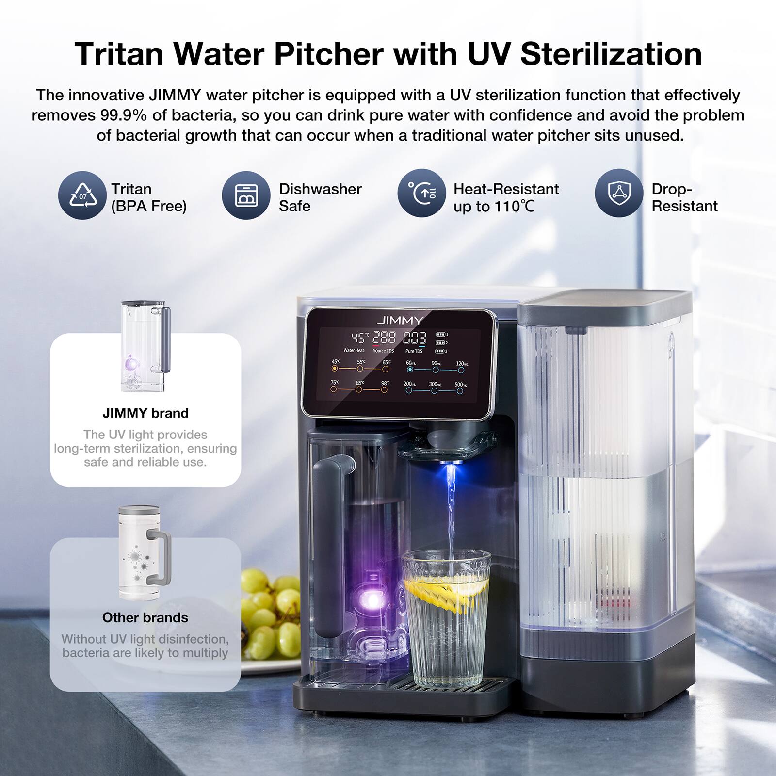 Tritan Water Pitcher with UV Sterilization

The innovative JIMMY water pitcher is equipped with a UV sterilization function that effectively removes 99.9% of bacteria, so you can drink pure water with confidence and avoid the problem of bacterial growth that can occur when a traditional water pitcher sits unused.

- Tritan (BPA Free)
- Dishwasher Safe
- Heat-Resistant up to 110°C
- Drop-Resistant

JIMMY brand
The UV light provides long-term sterilization, ensuring safe and reliable use.

Other brands
Without UV light disinfection, bacteria are likely to multiply.