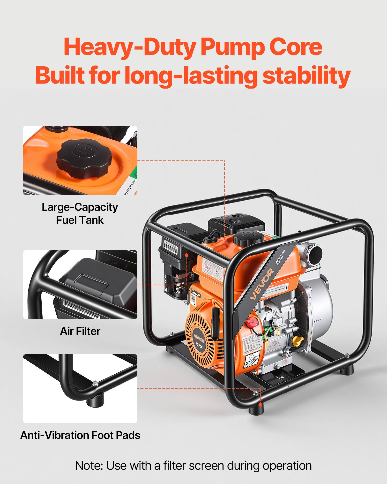 Heavy-Duty Pump Core Built for long-lasting stability

- Large-Capacity Fuel Tank
- Air Filter
- Anti-Vibration Foot Pads

Note: Use with a filter screen during operation