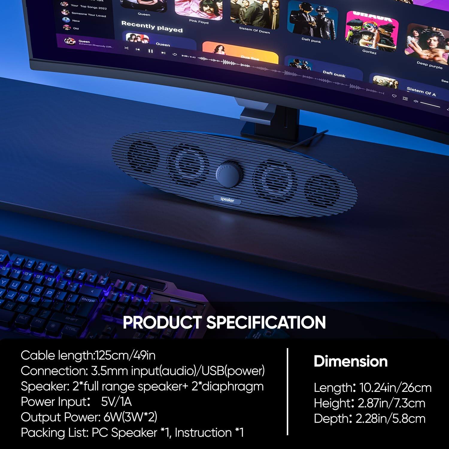 **PRODUCT SPECIFICATION**

- **Cable length:** 125cm/49in
- **Connection:** 3.5mm input (audio)/USB (power)
- **Speaker:** 2*full range speaker + 2*diaphragm
- **Power Input:** 5V/1A
- **Output Power:** 6W (3W*2)
- **Packing List:** PC Speaker *1, Instruction *1

**Dimension**

- **Length:** 10.24in/26cm
- **Height:** 2.87in/7.3cm
- **Depth:** 2.28in/5.8cm