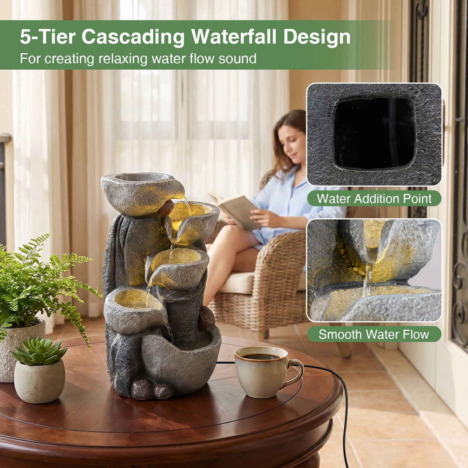 5-Tier Cascading Waterfall Design  
For creating relaxing water flow sound

Water Addition Point

Smooth Water Flow