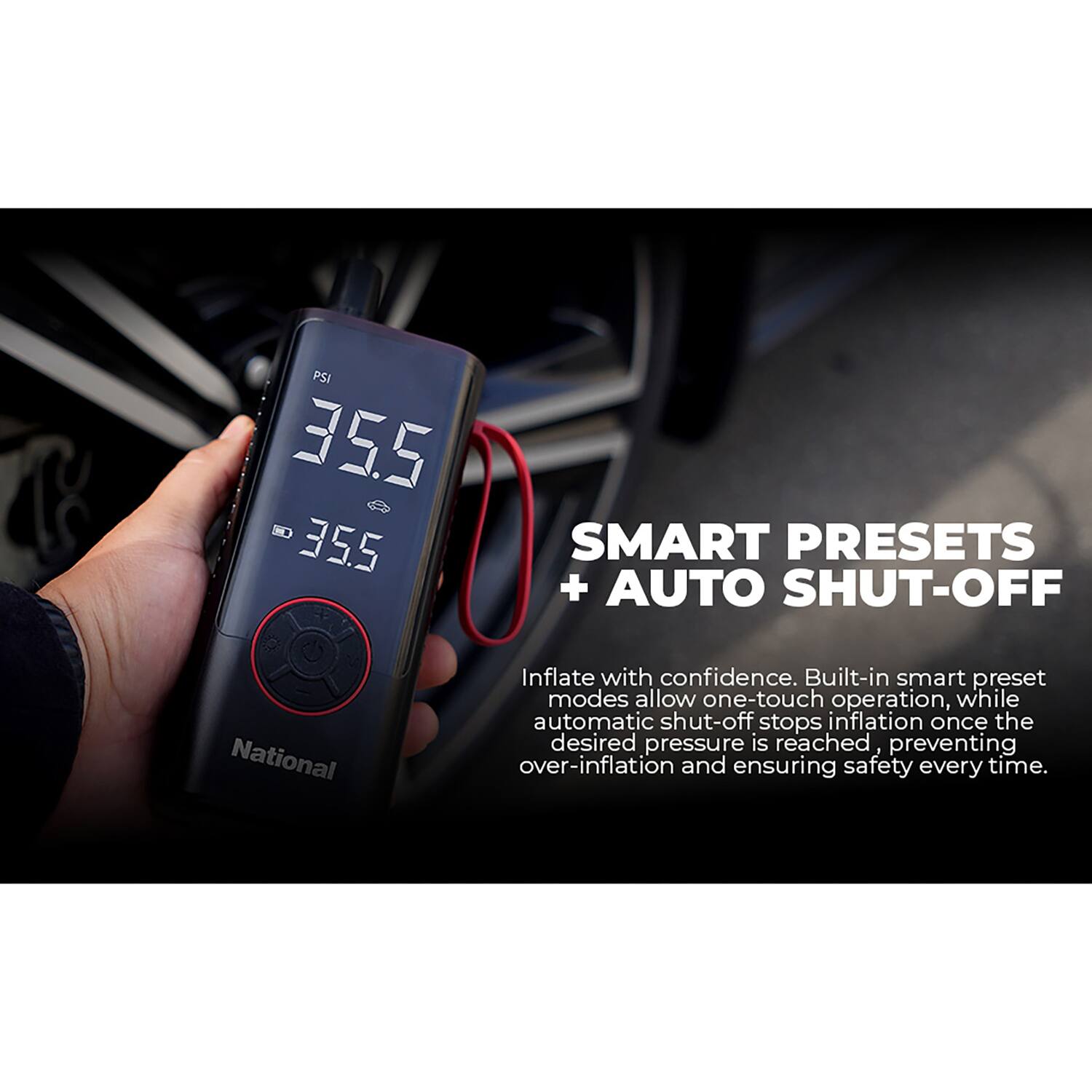 PSI 35.5 35.5

SMART PRESETS + AUTO SHUT-OFF

National

Inflate with confidence. Built-in smart preset modes allow one-touch operation, while automatic shut-off stops inflation once the desired pressure is reached, preventing over-inflation and ensuring safety every time.