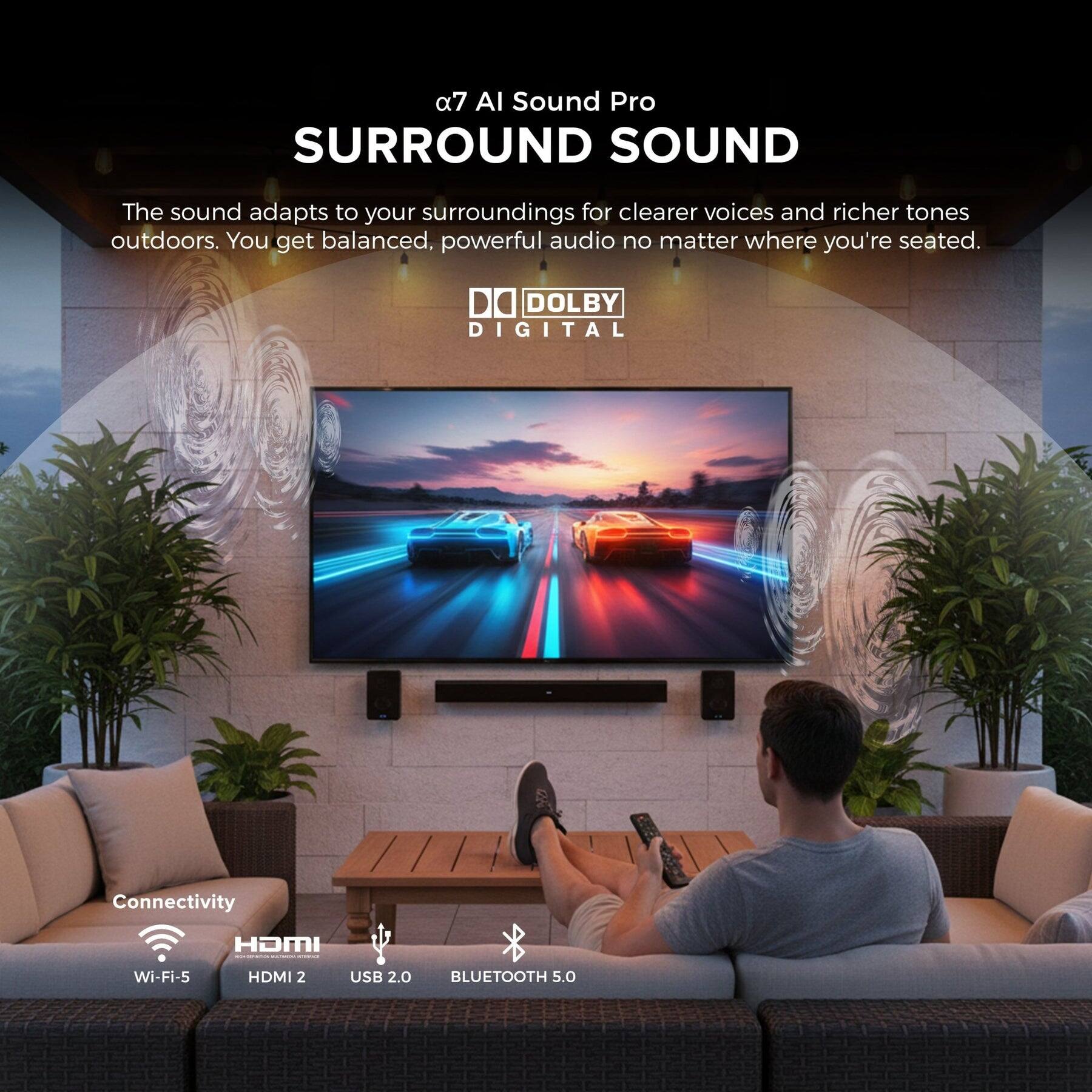 a7 AI Sound Pro  
SURROUND SOUND  
The sound adapts to your surroundings for clearer voices and richer tones outdoors. You get balanced, powerful audio no matter where you're seated.  

DO DOLBY DIGITAL  

Connectivity  
Wi-Fi-5  
HDMI 2  
USB 2.0  
BLUETOOTH 5.0