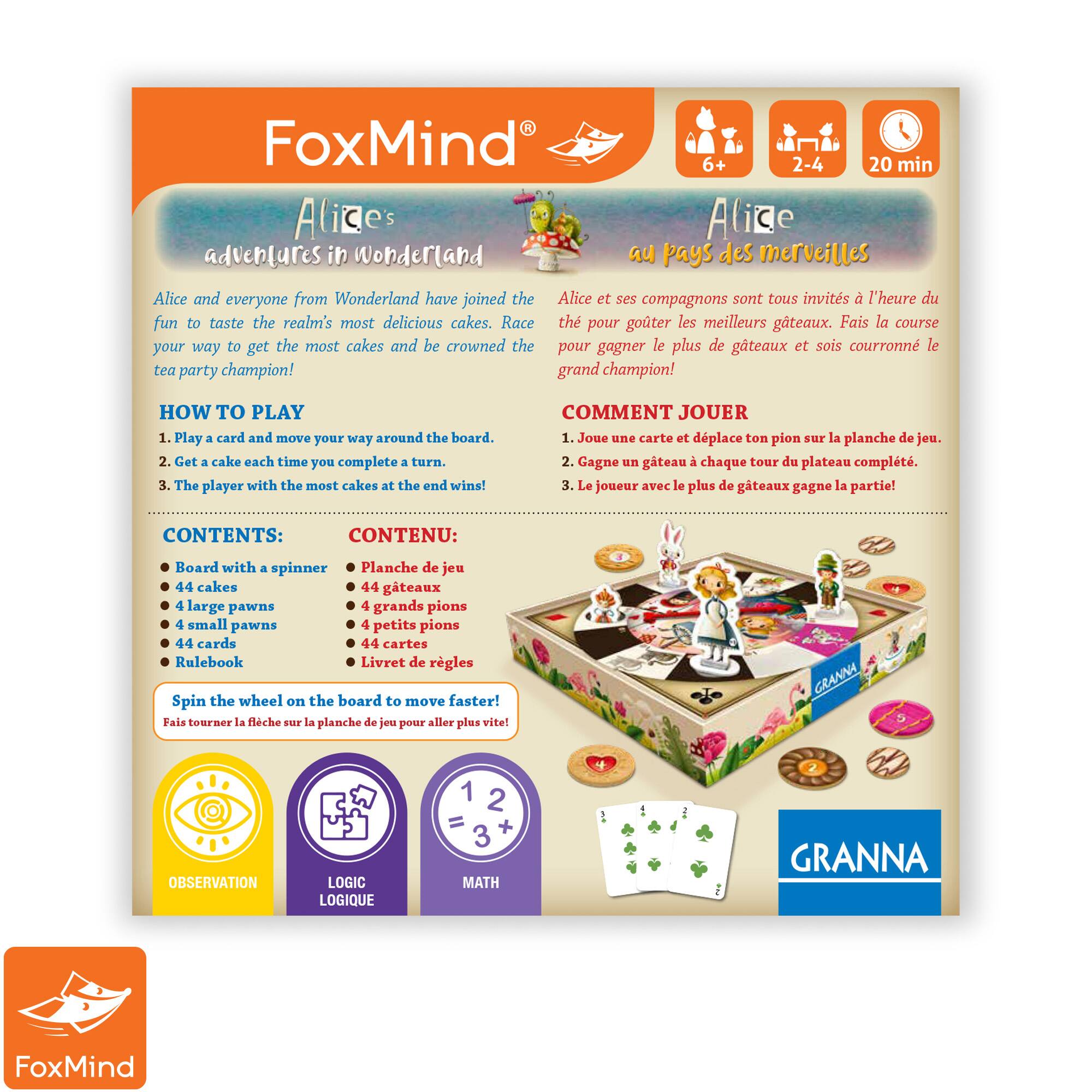 FoxMind Alizes adventures in Wonderland 6+ 2-4 20 min Alice and everyone from Wonderland have joined the tea party. Race to taste the realm's most delicious cakes. The player with the most cakes at the end wins! How to play: 1. Play card and move your way around the board. 2. Get cake each time you complete a turn. The player with the most cakes at the end wins! Comment jouer: 1. Joue une carte et dplace ton pion sur la planche de jeu. 2. Gagne an gateau chaque tour du plateau complt. 3. Le joueur avec le plus de gteaux gagne la partie! Contents: Board with spinner, 44 cakes, 44 large pawns, 44 small pawns, 44 cards, Rulebook. Spin the wheel on the board to move around and collect cakes.