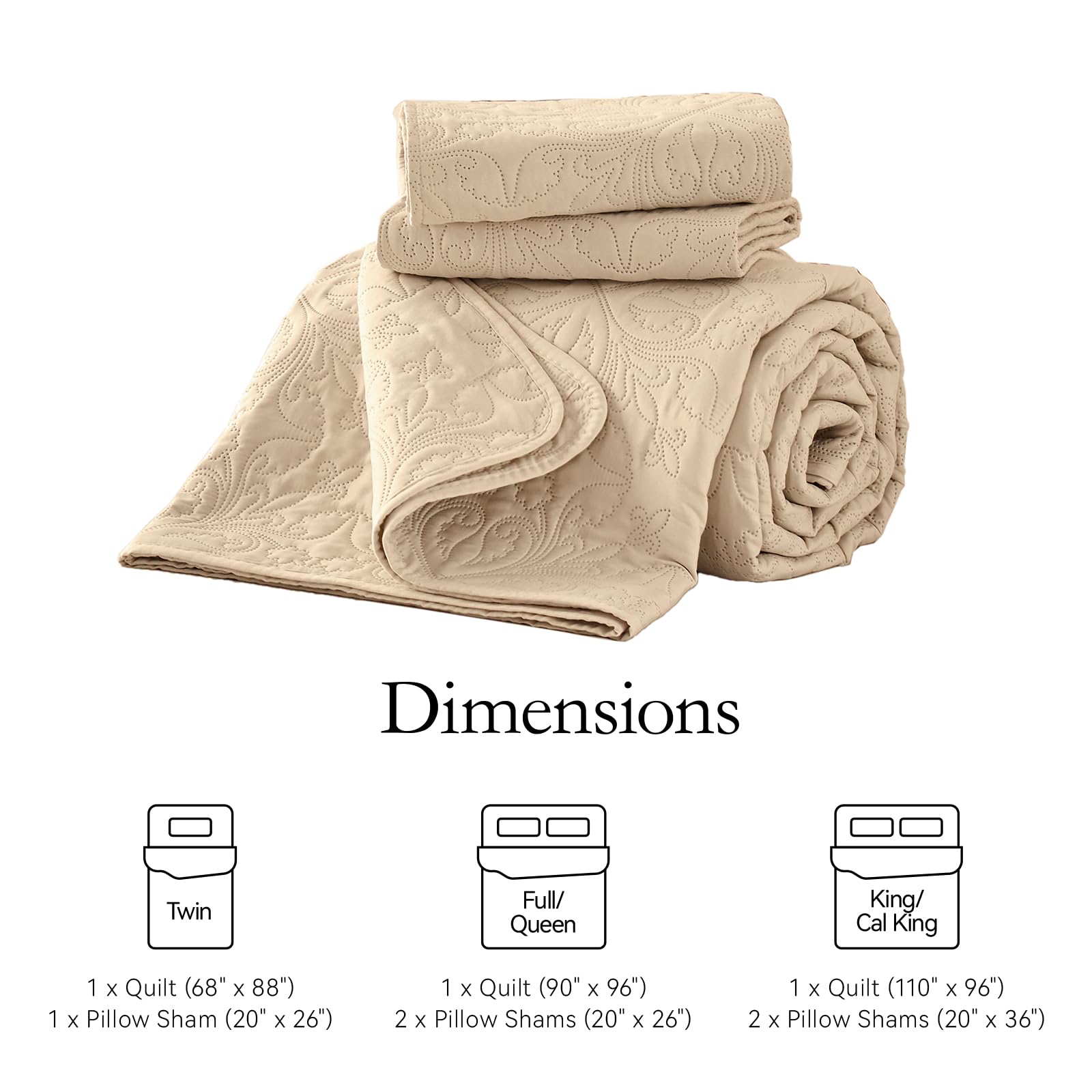 Dimensions

Twin  
1 x Quilt (68" x 88")  
1 x Pillow Sham (20" x 26")

Full/ Queen  
1 x Quilt (90" x 96")  
2 x Pillow Shams (20" x 26")

King/ Cal King  
1 x Quilt (110" x 96")  
2 x Pillow Shams (20" x 36")