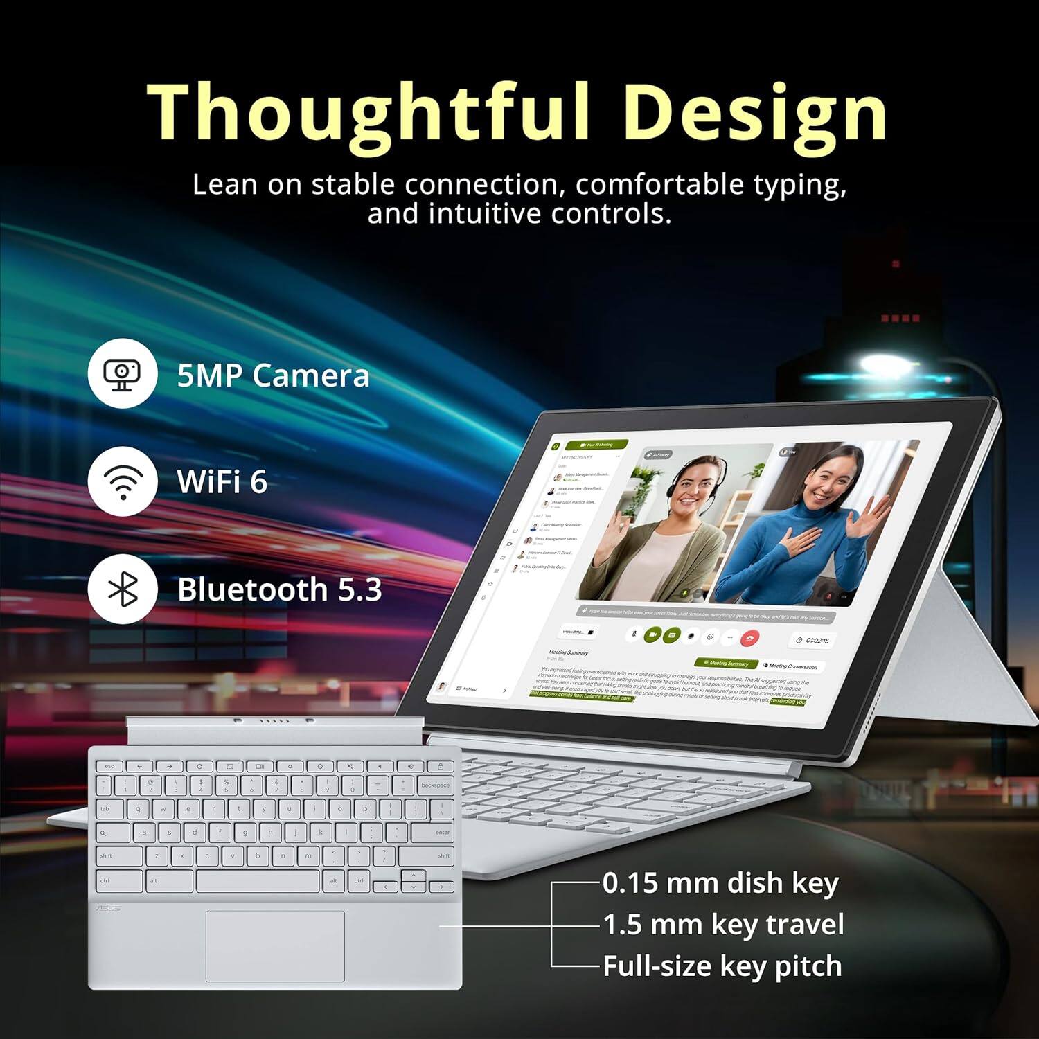 Thoughtful Design
Lean on stable connection, comfortable typing, and intuitive controls.
5MP Camera
WiFi 6
Bluetooth 5.3
0.15 mm dish key
1.5 mm key travel
Full-size key pitch