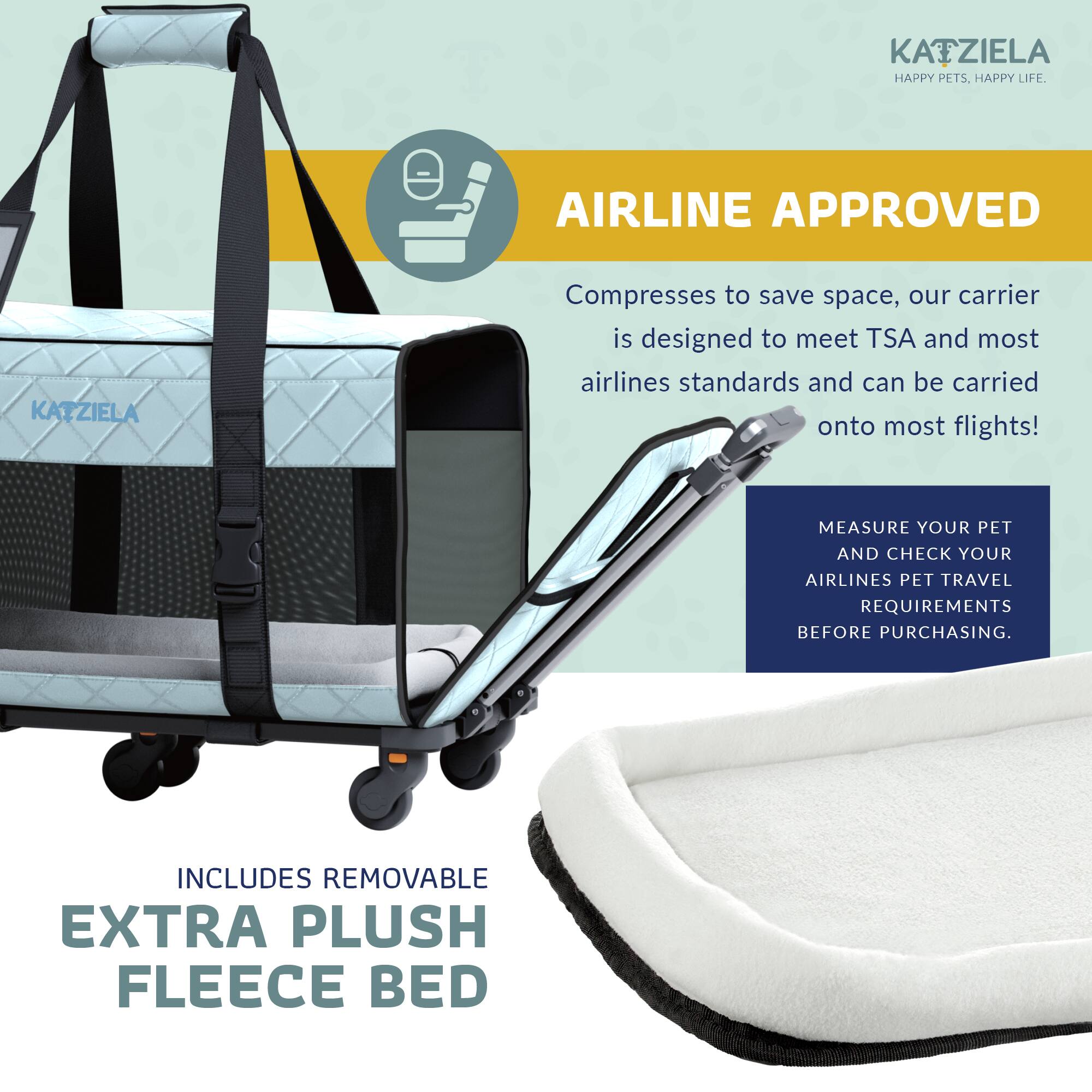 KAIZIELA - HAPPY PETS. HAPPY LIFE.

AIRLINE APPROVED

Compresses to save space, our carrier is designed to meet TSA and most airlines standards and can be carried onto most flights!

MEASURE YOUR PET AND CHECK YOUR AIRLINES PET TRAVEL REQUIREMENTS BEFORE PURCHASING.

INCLUDES REMOVABLE EXTRA PLUSH FLEECE BED