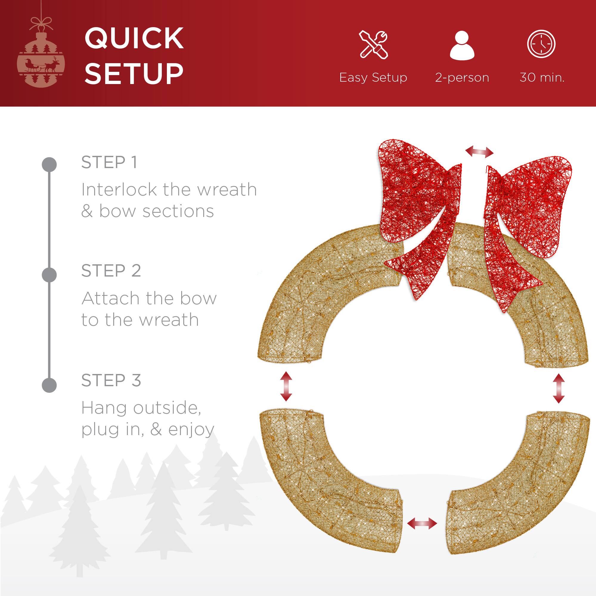 QUICK SETUP

Easy Setup 2-person 30 min.

STEP 1  
Interlock the wreath & bow sections

STEP 2  
Attach the bow to the wreath

STEP 3  
Hang outside, plug in, & enjoy